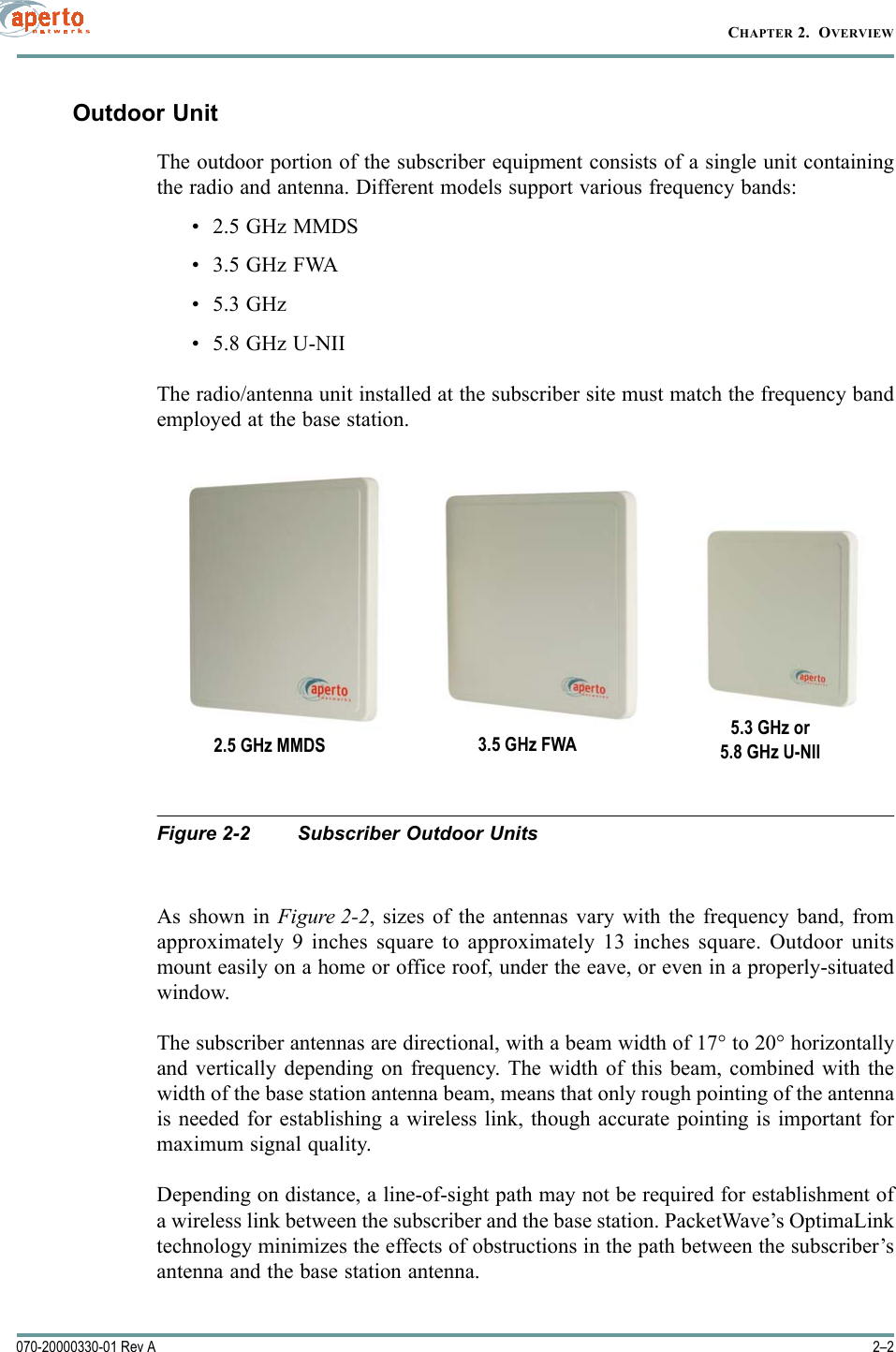 CHAPTER 2.  OVERVIEW2–2070-20000330-01 Rev AOutdoor UnitThe outdoor portion of the subscriber equipment consists of a single unit containingthe radio and antenna. Different models support various frequency bands:• 2.5 GHz MMDS• 3.5 GHz FWA• 5.3 GHz• 5.8 GHz U-NIIThe radio/antenna unit installed at the subscriber site must match the frequency bandemployed at the base station.Figure 2-2 Subscriber Outdoor UnitsAs shown in Figure 2-2, sizes of the antennas vary with the frequency band, fromapproximately 9 inches square to approximately 13 inches square. Outdoor unitsmount easily on a home or office roof, under the eave, or even in a properly-situatedwindow.The subscriber antennas are directional, with a beam width of 17° to 20° horizontallyand vertically depending on frequency. The width of this beam, combined with thewidth of the base station antenna beam, means that only rough pointing of the antennais needed for establishing a wireless link, though accurate pointing is important formaximum signal quality.Depending on distance, a line-of-sight path may not be required for establishment ofa wireless link between the subscriber and the base station. PacketWave’s OptimaLinktechnology minimizes the effects of obstructions in the path between the subscriber’santenna and the base station antenna.2.5 GHz MMDS 3.5 GHz FWA 5.3 GHz or5.8 GHz U-NII