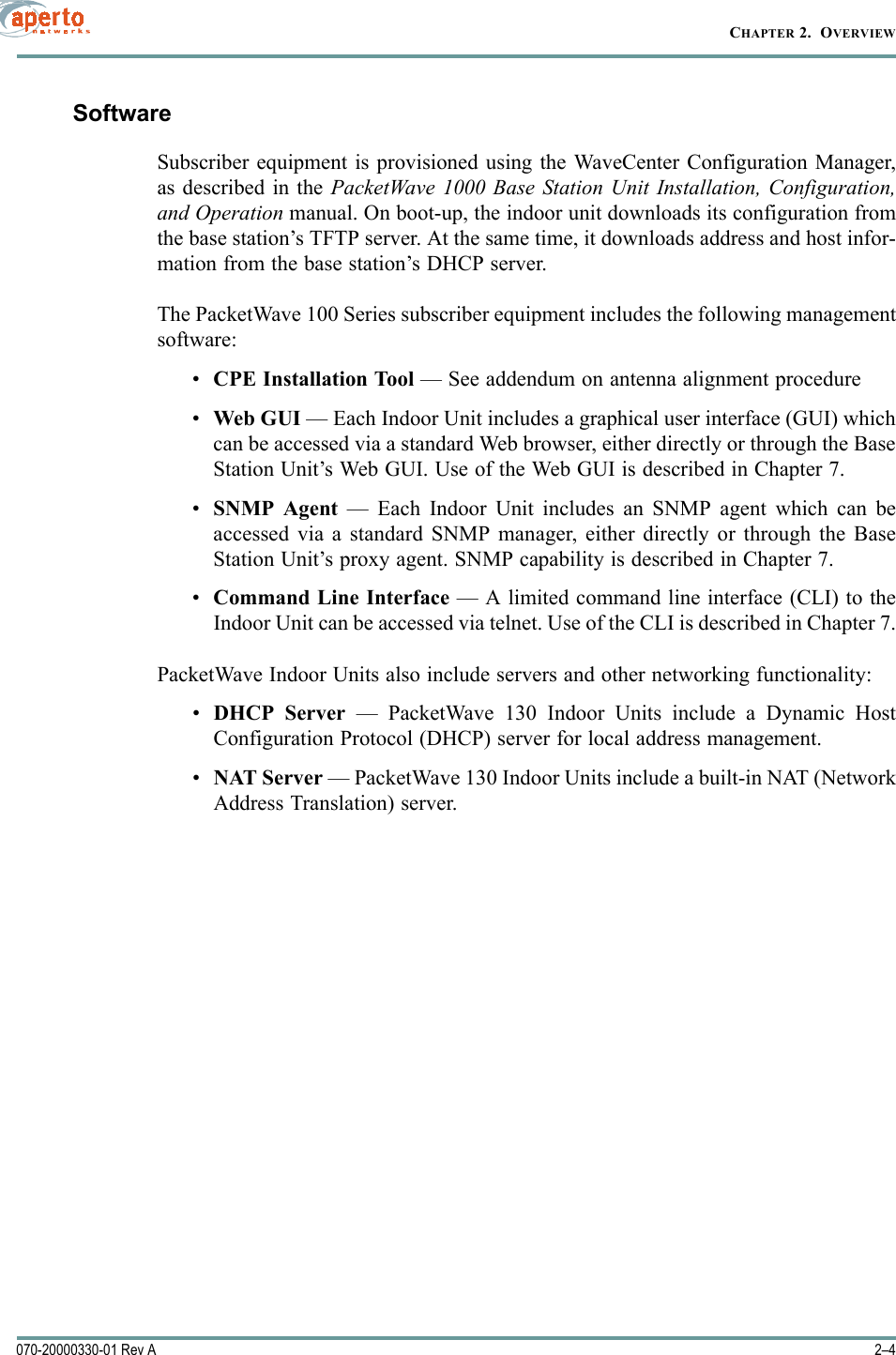 CHAPTER 2.  OVERVIEW2–4070-20000330-01 Rev ASoftwareSubscriber equipment is provisioned using the WaveCenter Configuration Manager,as described in the PacketWave 1000 Base Station Unit Installation, Configuration,and Operation manual. On boot-up, the indoor unit downloads its configuration fromthe base station’s TFTP server. At the same time, it downloads address and host infor-mation from the base station’s DHCP server.The PacketWave 100 Series subscriber equipment includes the following managementsoftware:•CPE Installation Tool — See addendum on antenna alignment procedure•Web GUI — Each Indoor Unit includes a graphical user interface (GUI) whichcan be accessed via a standard Web browser, either directly or through the BaseStation Unit’s Web GUI. Use of the Web GUI is described in Chapter 7.•SNMP Agent — Each Indoor Unit includes an SNMP agent which can beaccessed via a standard SNMP manager, either directly or through the BaseStation Unit’s proxy agent. SNMP capability is described in Chapter 7.•Command Line Interface — A limited command line interface (CLI) to theIndoor Unit can be accessed via telnet. Use of the CLI is described in Chapter 7.PacketWave Indoor Units also include servers and other networking functionality:•DHCP Server — PacketWave 130 Indoor Units include a Dynamic HostConfiguration Protocol (DHCP) server for local address management.•NAT Server — PacketWave 130 Indoor Units include a built-in NAT (NetworkAddress Translation) server.