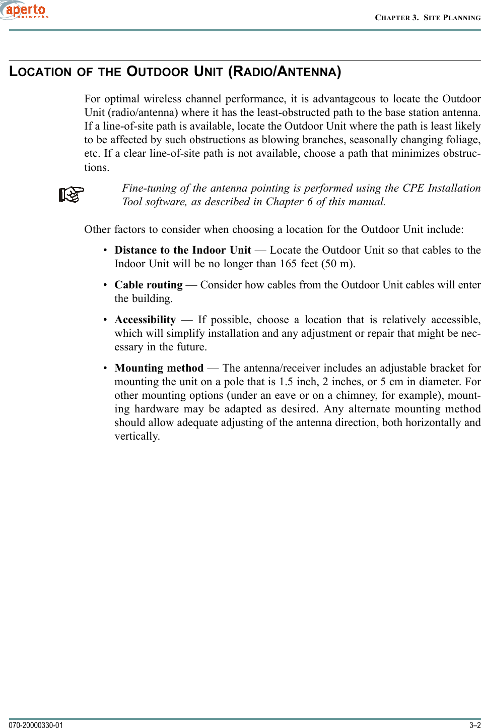 CHAPTER 3.  SITE PLANNING3–2070-20000330-01LOCATION OF THE OUTDOOR UNIT (RADIO/ANTENNA)For optimal wireless channel performance, it is advantageous to locate the OutdoorUnit (radio/antenna) where it has the least-obstructed path to the base station antenna.If a line-of-site path is available, locate the Outdoor Unit where the path is least likelyto be affected by such obstructions as blowing branches, seasonally changing foliage,etc. If a clear line-of-site path is not available, choose a path that minimizes obstruc-tions.Fine-tuning of the antenna pointing is performed using the CPE InstallationTool software, as described in Chapter 6 of this manual.Other factors to consider when choosing a location for the Outdoor Unit include:•Distance to the Indoor Unit — Locate the Outdoor Unit so that cables to theIndoor Unit will be no longer than 165 feet (50 m).•Cable routing — Consider how cables from the Outdoor Unit cables will enterthe building.•Accessibility — If possible, choose a location that is relatively accessible,which will simplify installation and any adjustment or repair that might be nec-essary in the future.•Mounting method — The antenna/receiver includes an adjustable bracket formounting the unit on a pole that is 1.5 inch, 2 inches, or 5 cm in diameter. Forother mounting options (under an eave or on a chimney, for example), mount-ing hardware may be adapted as desired. Any alternate mounting methodshould allow adequate adjusting of the antenna direction, both horizontally andvertically.