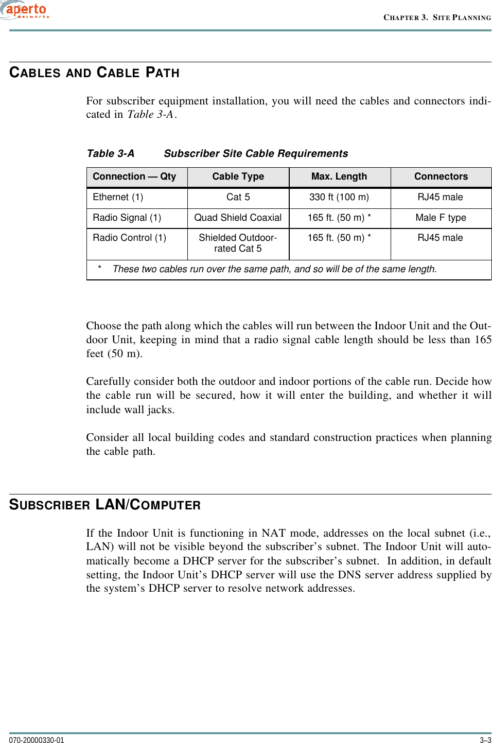 3–3070-20000330-01CHAPTER 3.  SITE PLANNINGCABLES AND CABLE PATHFor subscriber equipment installation, you will need the cables and connectors indi-cated in Table3-A.Choose the path along which the cables will run between the Indoor Unit and the Out-door Unit, keeping in mind that a radio signal cable length should be less than 165feet (50 m).Carefully consider both the outdoor and indoor portions of the cable run. Decide howthe cable run will be secured, how it will enter the building, and whether it willinclude wall jacks.Consider all local building codes and standard construction practices when planningthe cable path.SUBSCRIBER LAN/COMPUTERIf the Indoor Unit is functioning in NAT mode, addresses on the local subnet (i.e.,LAN) will not be visible beyond the subscriber’s subnet. The Indoor Unit will auto-matically become a DHCP server for the subscriber’s subnet.  In addition, in defaultsetting, the Indoor Unit’s DHCP server will use the DNS server address supplied bythe system’s DHCP server to resolve network addresses. Table3-A Subscriber Site Cable RequirementsConnection — Qty Cable Type Max. Length ConnectorsEthernet (1) Cat 5 330 ft (100 m) RJ45 maleRadio Signal (1) Quad Shield Coaxial 165 ft. (50 m) * Male F typeRadio Control (1) Shielded Outdoor-rated Cat 5 165 ft. (50 m) * RJ45 male  *  These two cables run over the same path, and so will be of the same length.