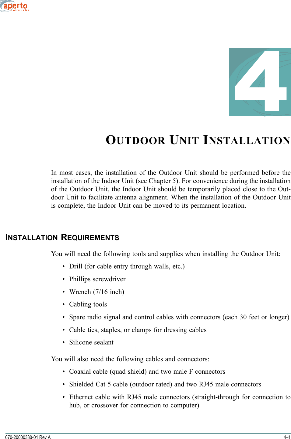 4–1070-20000330-01 Rev A4OUTDOOR UNIT INSTALLATIONIn most cases, the installation of the Outdoor Unit should be performed before theinstallation of the Indoor Unit (see Chapter 5). For convenience during the installationof the Outdoor Unit, the Indoor Unit should be temporarily placed close to the Out-door Unit to facilitate antenna alignment. When the installation of the Outdoor Unitis complete, the Indoor Unit can be moved to its permanent location.INSTALLATION REQUIREMENTSYou will need the following tools and supplies when installing the Outdoor Unit:• Drill (for cable entry through walls, etc.)• Phillips screwdriver• Wrench (7/16 inch)• Cabling tools• Spare radio signal and control cables with connectors (each 30 feet or longer)• Cable ties, staples, or clamps for dressing cables• Silicone sealantYou will also need the following cables and connectors:• Coaxial cable (quad shield) and two male F connectors• Shielded Cat 5 cable (outdoor rated) and two RJ45 male connectors• Ethernet cable with RJ45 male connectors (straight-through for connection tohub, or crossover for connection to computer)