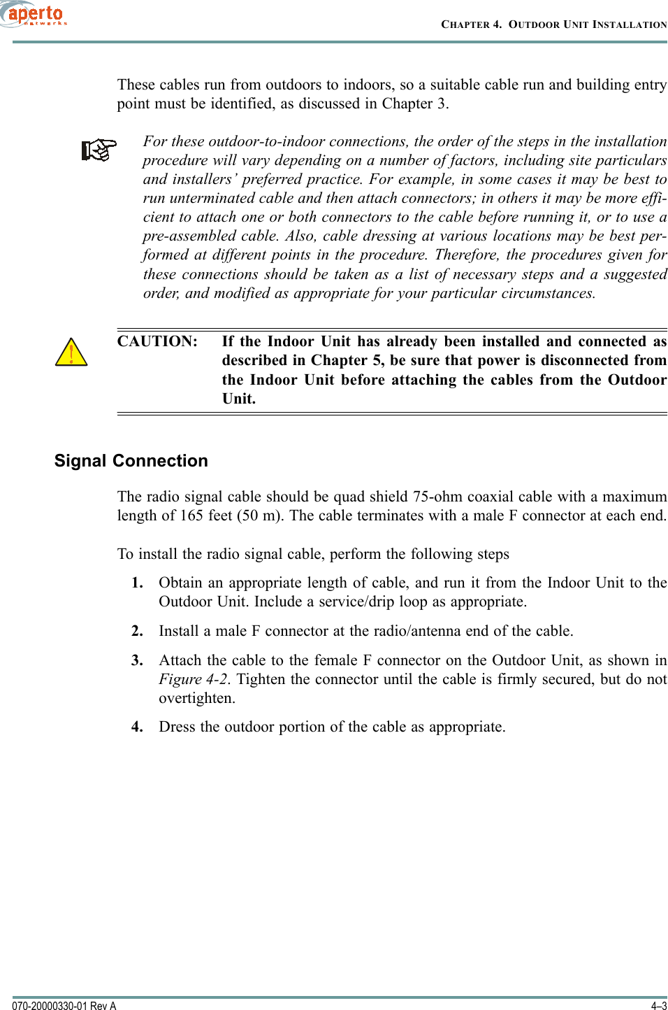 4–3070-20000330-01 Rev ACHAPTER 4.  OUTDOOR UNIT INSTALLATIONThese cables run from outdoors to indoors, so a suitable cable run and building entrypoint must be identified, as discussed in Chapter 3.For these outdoor-to-indoor connections, the order of the steps in the installationprocedure will vary depending on a number of factors, including site particularsand installers’ preferred practice. For example, in some cases it may be best torun unterminated cable and then attach connectors; in others it may be more effi-cient to attach one or both connectors to the cable before running it, or to use apre-assembled cable. Also, cable dressing at various locations may be best per-formed at different points in the procedure. Therefore, the procedures given forthese connections should be taken as a list of necessary steps and a suggestedorder, and modified as appropriate for your particular circumstances.CAUTION: If the Indoor Unit has already been installed and connected asdescribed in Chapter 5, be sure that power is disconnected fromthe Indoor Unit before attaching the cables from the OutdoorUnit.Signal ConnectionThe radio signal cable should be quad shield 75-ohm coaxial cable with a maximumlength of 165 feet (50 m). The cable terminates with a male F connector at each end.To install the radio signal cable, perform the following steps1. Obtain an appropriate length of cable, and run it from the Indoor Unit to theOutdoor Unit. Include a service/drip loop as appropriate.2. Install a male F connector at the radio/antenna end of the cable.3. Attach the cable to the female F connector on the Outdoor Unit, as shown inFigure 4-2. Tighten the connector until the cable is firmly secured, but do notovertighten.4. Dress the outdoor portion of the cable as appropriate.