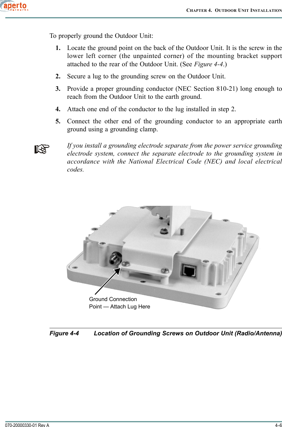 CHAPTER 4.  OUTDOOR UNIT INSTALLATION4–6070-20000330-01 Rev ATo properly ground the Outdoor Unit:1. Locate the ground point on the back of the Outdoor Unit. It is the screw in thelower left corner (the unpainted corner) of the mounting bracket supportattached to the rear of the Outdoor Unit. (See Figure 4-4.)2. Secure a lug to the grounding screw on the Outdoor Unit.3. Provide a proper grounding conductor (NEC Section 810-21) long enough toreach from the Outdoor Unit to the earth ground.4. Attach one end of the conductor to the lug installed in step 2.5. Connect the other end of the grounding conductor to an appropriate earthground using a grounding clamp.If you install a grounding electrode separate from the power service groundingelectrode system, connect the separate electrode to the grounding system inaccordance with the National Electrical Code (NEC) and local electricalcodes. Figure 4-4 Location of Grounding Screws on Outdoor Unit (Radio/Antenna)Ground ConnectionPoint — Attach Lug Here 