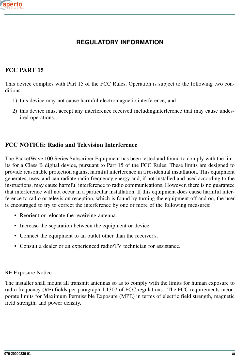 iii070-20000330-01REGULATORY INFORMATIONFCC PART 15This device complies with Part 15 of the FCC Rules. Operation is subject to the following two con-ditions:1) this device may not cause harmful electromagnetic interference, and2) this device must accept any interference received includinginterference that may cause undes-ired operations.FCC NOTICE: Radio and Television InterferenceThe PacketWave 100 Series Subscriber Equipment has been tested and found to comply with the lim-its for a Class B digital device, pursuant to Part 15 of the FCC Rules. These limits are designed toprovide reasonable protection against harmful interference in a residential installation. This equipmentgenerates, uses, and can radiate radio frequency energy and, if not installed and used according to theinstructions, may cause harmful interference to radio communications. However, there is no guaranteethat interference will not occur in a particular installation. If this equipment does cause harmful inter-ference to radio or television reception, which is found by turning the equipment off and on, the useris encouraged to try to correct the interference by one or more of the following measures: • Reorient or relocate the receiving antenna.• Increase the separation between the equipment or device.• Connect the equipment to an outlet other than the receiver&apos;s.• Consult a dealer or an experienced radio/TV technician for assistance.RF Exposure NoticeThe installer shall mount all transmit antennas so as to comply with the limits for human exposure toradio frequency (RF) fields per paragraph 1.1307 of FCC regulations.  The FCC requirements incor-porate limits for Maximum Permissible Exposure (MPE) in terms of electric field strength, magneticfield strength, and power density.