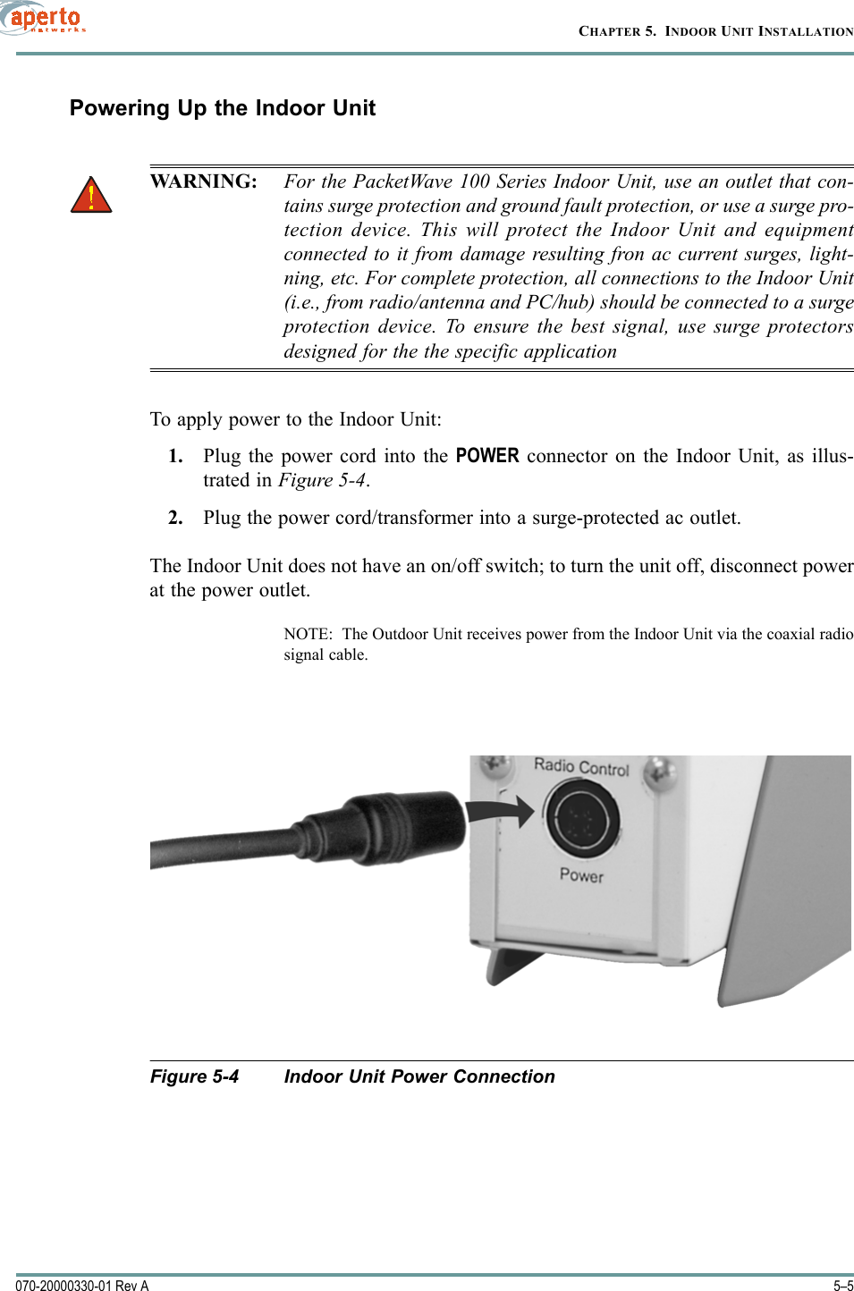 5–5070-20000330-01 Rev ACHAPTER 5.  INDOOR UNIT INSTALLATIONPowering Up the Indoor UnitWARNING: For the PacketWave 100 Series Indoor Unit, use an outlet that con-tains surge protection and ground fault protection, or use a surge pro-tection device. This will protect the Indoor Unit and equipmentconnected to it from damage resulting fron ac current surges, light-ning, etc. For complete protection, all connections to the Indoor Unit(i.e., from radio/antenna and PC/hub) should be connected to a surgeprotection device. To ensure the best signal, use surge protectorsdesigned for the the specific applicationTo apply power to the Indoor Unit:1. Plug the power cord into the POWER connector on the Indoor Unit, as illus-trated in Figure 5-4.2. Plug the power cord/transformer into a surge-protected ac outlet.The Indoor Unit does not have an on/off switch; to turn the unit off, disconnect powerat the power outlet.NOTE:  The Outdoor Unit receives power from the Indoor Unit via the coaxial radiosignal cable.Figure 5-4 Indoor Unit Power Connection