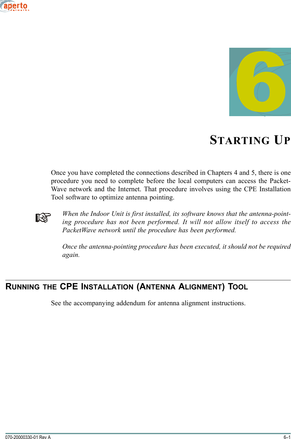 6–1070-20000330-01 Rev A6STARTING UPOnce you have completed the connections described in Chapters 4 and 5, there is oneprocedure you need to complete before the local computers can access the Packet-Wave network and the Internet. That procedure involves using the CPE InstallationTool software to optimize antenna pointing.When the Indoor Unit is first installed, its software knows that the antenna-point-ing procedure has not been performed. It will not allow itself to access thePacketWave network until the procedure has been performed.Once the antenna-pointing procedure has been executed, it should not be requiredagain.RUNNING THE CPE INSTALLATION (ANTENNA ALIGNMENT) TOOLSee the accompanying addendum for antenna alignment instructions.