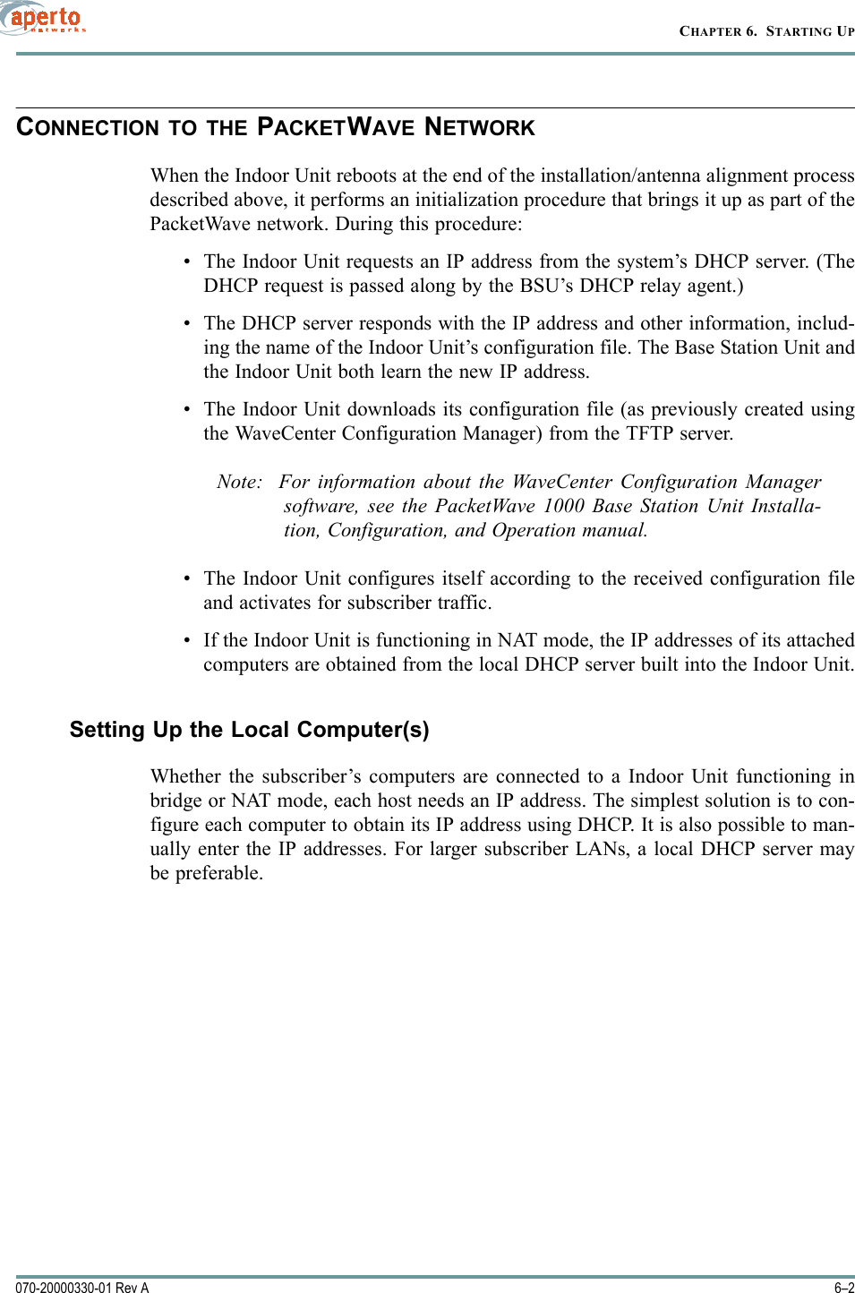 CHAPTER 6.  STARTING UP6–2070-20000330-01 Rev ACONNECTION TO THE PACKETWAVE NETWORKWhen the Indoor Unit reboots at the end of the installation/antenna alignment processdescribed above, it performs an initialization procedure that brings it up as part of thePacketWave network. During this procedure:• The Indoor Unit requests an IP address from the system’s DHCP server. (TheDHCP request is passed along by the BSU’s DHCP relay agent.) • The DHCP server responds with the IP address and other information, includ-ing the name of the Indoor Unit’s configuration file. The Base Station Unit andthe Indoor Unit both learn the new IP address.• The Indoor Unit downloads its configuration file (as previously created usingthe WaveCenter Configuration Manager) from the TFTP server.Note:  For information about the WaveCenter Configuration Managersoftware, see the PacketWave 1000 Base Station Unit Installa-tion, Configuration, and Operation manual.• The Indoor Unit configures itself according to the received configuration fileand activates for subscriber traffic.• If the Indoor Unit is functioning in NAT mode, the IP addresses of its attachedcomputers are obtained from the local DHCP server built into the Indoor Unit.Setting Up the Local Computer(s)Whether the subscriber’s computers are connected to a Indoor Unit functioning inbridge or NAT mode, each host needs an IP address. The simplest solution is to con-figure each computer to obtain its IP address using DHCP. It is also possible to man-ually enter the IP addresses. For larger subscriber LANs, a local DHCP server maybe preferable. 