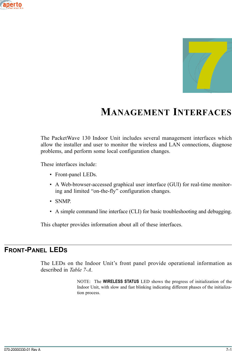 7–1070-20000330-01 Rev A7MANAGEMENT INTERFACESThe PacketWave 130 Indoor Unit includes several management interfaces whichallow the installer and user to monitor the wireless and LAN connections, diagnoseproblems, and perform some local configuration changes.These interfaces include:• Front-panel LEDs.• A Web-browser-accessed graphical user interface (GUI) for real-time monitor-ing and limited “on-the-fly” configuration changes.•SNMP.• A simple command line interface (CLI) for basic troubleshooting and debugging.This chapter provides information about all of these interfaces.FRONT-PANEL LEDSThe LEDs on the Indoor Unit’s front panel provide operational information asdescribed in Table 7-A.NOTE:  The WIRELESS STATUS LED shows the progress of initialization of theIndoor Unit, with slow and fast blinking indicating different phases of the initializa-tion process.