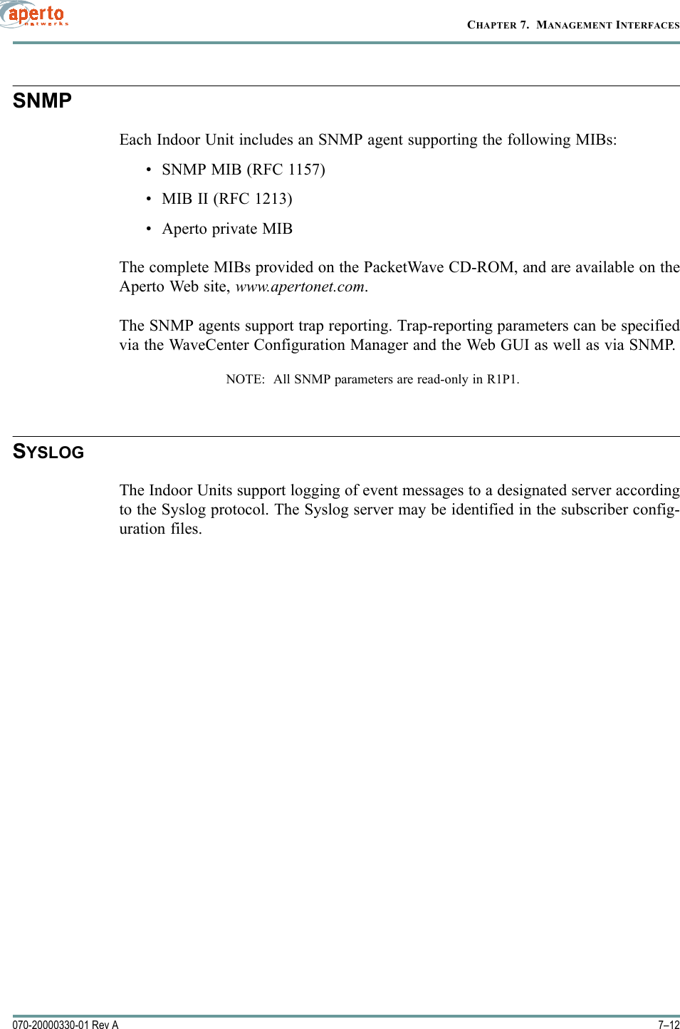 CHAPTER 7.  MANAGEMENT INTERFACES7–12070-20000330-01 Rev ASNMPEach Indoor Unit includes an SNMP agent supporting the following MIBs:•SNMP MIB (RFC 1157)• MIB II (RFC 1213)• Aperto private MIBThe complete MIBs provided on the PacketWave CD-ROM, and are available on theAperto Web site, www.apertonet.com.The SNMP agents support trap reporting. Trap-reporting parameters can be specifiedvia the WaveCenter Configuration Manager and the Web GUI as well as via SNMP.NOTE:  All SNMP parameters are read-only in R1P1.SYSLOGThe Indoor Units support logging of event messages to a designated server accordingto the Syslog protocol. The Syslog server may be identified in the subscriber config-uration files.