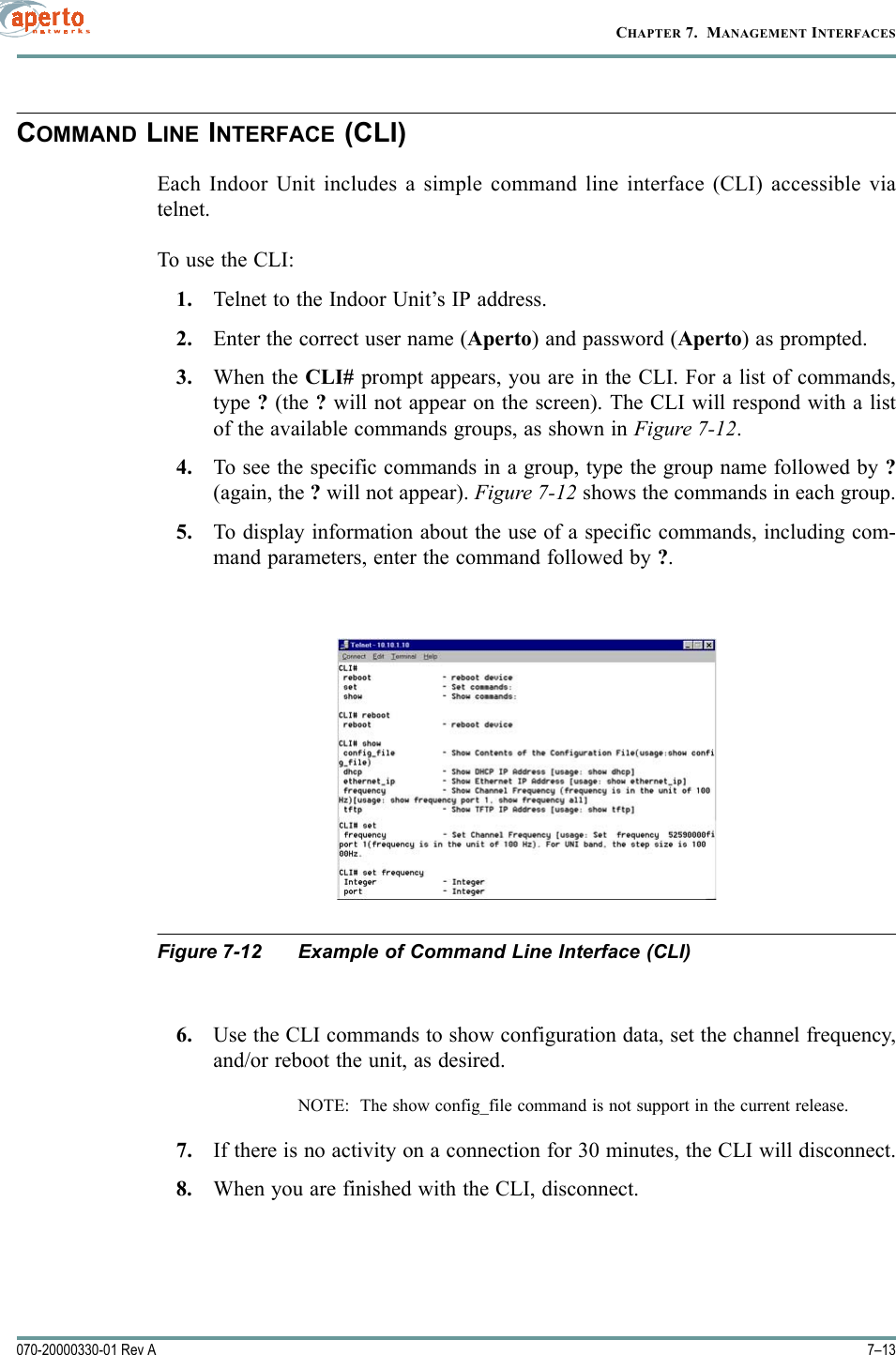 7–13070-20000330-01 Rev ACHAPTER 7.  MANAGEMENT INTERFACESCOMMAND LINE INTERFACE (CLI)Each Indoor Unit includes a simple command line interface (CLI) accessible viatelnet.To use the CLI:1. Telnet to the Indoor Unit’s IP address.2. Enter the correct user name (Aperto) and password (Aperto) as prompted.3. When the CLI# prompt appears, you are in the CLI. For a list of commands,type ? (the ? will not appear on the screen). The CLI will respond with a listof the available commands groups, as shown in Figure 7-12.4. To see the specific commands in a group, type the group name followed by ?(again, the ? will not appear). Figure 7-12 shows the commands in each group.5. To display information about the use of a specific commands, including com-mand parameters, enter the command followed by ?.Figure 7-12 Example of Command Line Interface (CLI)6. Use the CLI commands to show configuration data, set the channel frequency,and/or reboot the unit, as desired.NOTE:  The show config_file command is not support in the current release.7. If there is no activity on a connection for 30 minutes, the CLI will disconnect.8. When you are finished with the CLI, disconnect.