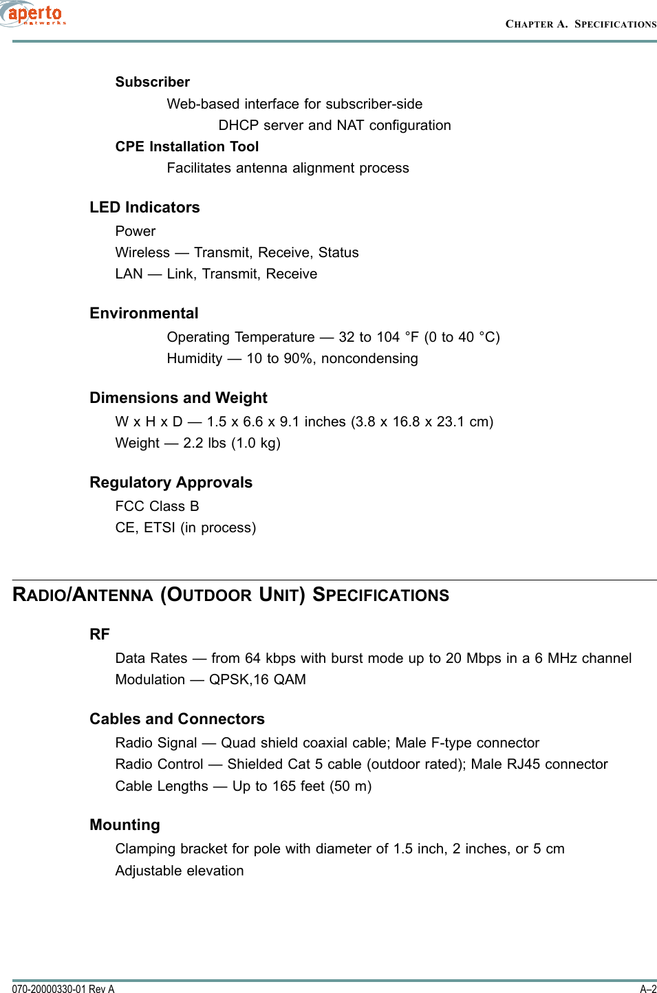 CHAPTER A.  SPECIFICATIONSA–2070-20000330-01 Rev ASubscriberWeb-based interface for subscriber-sideDHCP server and NAT configurationCPE Installation ToolFacilitates antenna alignment processLED IndicatorsPowerWireless — Transmit, Receive, StatusLAN — Link, Transmit, ReceiveEnvironmentalOperating Temperature — 32 to 104 °F (0 to 40 °C)Humidity — 10 to 90%, noncondensingDimensions and WeightW x H x D — 1.5 x 6.6 x 9.1 inches (3.8 x 16.8 x 23.1 cm)Weight — 2.2 lbs (1.0 kg)Regulatory ApprovalsFCC Class BCE, ETSI (in process)RADIO/ANTENNA (OUTDOOR UNIT) SPECIFICATIONSRFData Rates — from 64 kbps with burst mode up to 20 Mbps in a 6 MHz channelModulation — QPSK,16 QAMCables and ConnectorsRadio Signal — Quad shield coaxial cable; Male F-type connectorRadio Control — Shielded Cat 5 cable (outdoor rated); Male RJ45 connectorCable Lengths — Up to 165 feet (50 m)MountingClamping bracket for pole with diameter of 1.5 inch, 2 inches, or 5 cmAdjustable elevation