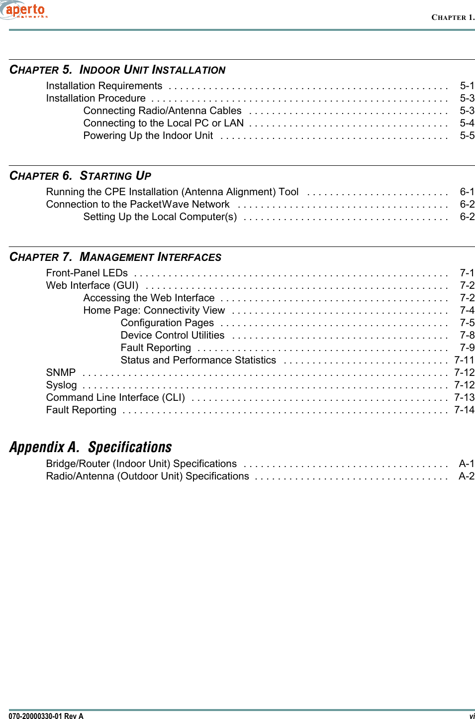 vi070-20000330-01 Rev ACHAPTER 1.CHAPTER 5.  INDOOR UNIT INSTALLATIONInstallation Requirements  . . . . . . . . . . . . . . . . . . . . . . . . . . . . . . . . . . . . . . . . . . . . . . . . . 5-1Installation Procedure  . . . . . . . . . . . . . . . . . . . . . . . . . . . . . . . . . . . . . . . . . . . . . . . . . . . . 5-3Connecting Radio/Antenna Cables   . . . . . . . . . . . . . . . . . . . . . . . . . . . . . . . . . . . 5-3Connecting to the Local PC or LAN  . . . . . . . . . . . . . . . . . . . . . . . . . . . . . . . . . . . 5-4Powering Up the Indoor Unit   . . . . . . . . . . . . . . . . . . . . . . . . . . . . . . . . . . . . . . . . 5-5CHAPTER 6.  STARTING UPRunning the CPE Installation (Antenna Alignment) Tool   . . . . . . . . . . . . . . . . . . . . . . . . . 6-1Connection to the PacketWave Network   . . . . . . . . . . . . . . . . . . . . . . . . . . . . . . . . . . . . . 6-2Setting Up the Local Computer(s)  . . . . . . . . . . . . . . . . . . . . . . . . . . . . . . . . . . . . 6-2CHAPTER 7.  MANAGEMENT INTERFACESFront-Panel LEDs  . . . . . . . . . . . . . . . . . . . . . . . . . . . . . . . . . . . . . . . . . . . . . . . . . . . . . . . 7-1Web Interface (GUI)   . . . . . . . . . . . . . . . . . . . . . . . . . . . . . . . . . . . . . . . . . . . . . . . . . . . . . 7-2Accessing the Web Interface  . . . . . . . . . . . . . . . . . . . . . . . . . . . . . . . . . . . . . . . . 7-2Home Page: Connectivity View  . . . . . . . . . . . . . . . . . . . . . . . . . . . . . . . . . . . . . . 7-4Configuration Pages  . . . . . . . . . . . . . . . . . . . . . . . . . . . . . . . . . . . . . . . . 7-5Device Control Utilities   . . . . . . . . . . . . . . . . . . . . . . . . . . . . . . . . . . . . . . 7-8Fault Reporting  . . . . . . . . . . . . . . . . . . . . . . . . . . . . . . . . . . . . . . . . . . . . 7-9Status and Performance Statistics   . . . . . . . . . . . . . . . . . . . . . . . . . . . . . 7-11SNMP  . . . . . . . . . . . . . . . . . . . . . . . . . . . . . . . . . . . . . . . . . . . . . . . . . . . . . . . . . . . . . . . . 7-12Syslog  . . . . . . . . . . . . . . . . . . . . . . . . . . . . . . . . . . . . . . . . . . . . . . . . . . . . . . . . . . . . . . . . 7-12Command Line Interface (CLI)  . . . . . . . . . . . . . . . . . . . . . . . . . . . . . . . . . . . . . . . . . . . . . 7-13Fault Reporting  . . . . . . . . . . . . . . . . . . . . . . . . . . . . . . . . . . . . . . . . . . . . . . . . . . . . . . . . . 7-14Appendix A.  SpecificationsBridge/Router (Indoor Unit) Specifications  . . . . . . . . . . . . . . . . . . . . . . . . . . . . . . . . . . . . A-1Radio/Antenna (Outdoor Unit) Specifications  . . . . . . . . . . . . . . . . . . . . . . . . . . . . . . . . . . A-2