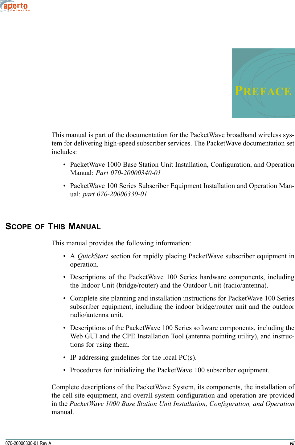 vii070-20000330-01 Rev APREFACEThis manual is part of the documentation for the PacketWave broadband wireless sys-tem for delivering high-speed subscriber services. The PacketWave documentation setincludes:• PacketWave 1000 Base Station Unit Installation, Configuration, and OperationManual: Part 070-20000340-01• PacketWave 100 Series Subscriber Equipment Installation and Operation Man-ual: part 070-20000330-01SCOPE OF THIS MANUALThis manual provides the following information:•A QuickStart section for rapidly placing PacketWave subscriber equipment inoperation.• Descriptions of the PacketWave 100 Series hardware components, includingthe Indoor Unit (bridge/router) and the Outdoor Unit (radio/antenna).• Complete site planning and installation instructions for PacketWave 100 Seriessubscriber equipment, including the indoor bridge/router unit and the outdoorradio/antenna unit.• Descriptions of the PacketWave 100 Series software components, including theWeb GUI and the CPE Installation Tool (antenna pointing utility), and instruc-tions for using them.• IP addressing guidelines for the local PC(s).• Procedures for initializing the PacketWave 100 subscriber equipment.Complete descriptions of the PacketWave System, its components, the installation ofthe cell site equipment, and overall system configuration and operation are providedin the PacketWave 1000 Base Station Unit Installation, Configuration, and Operationmanual.