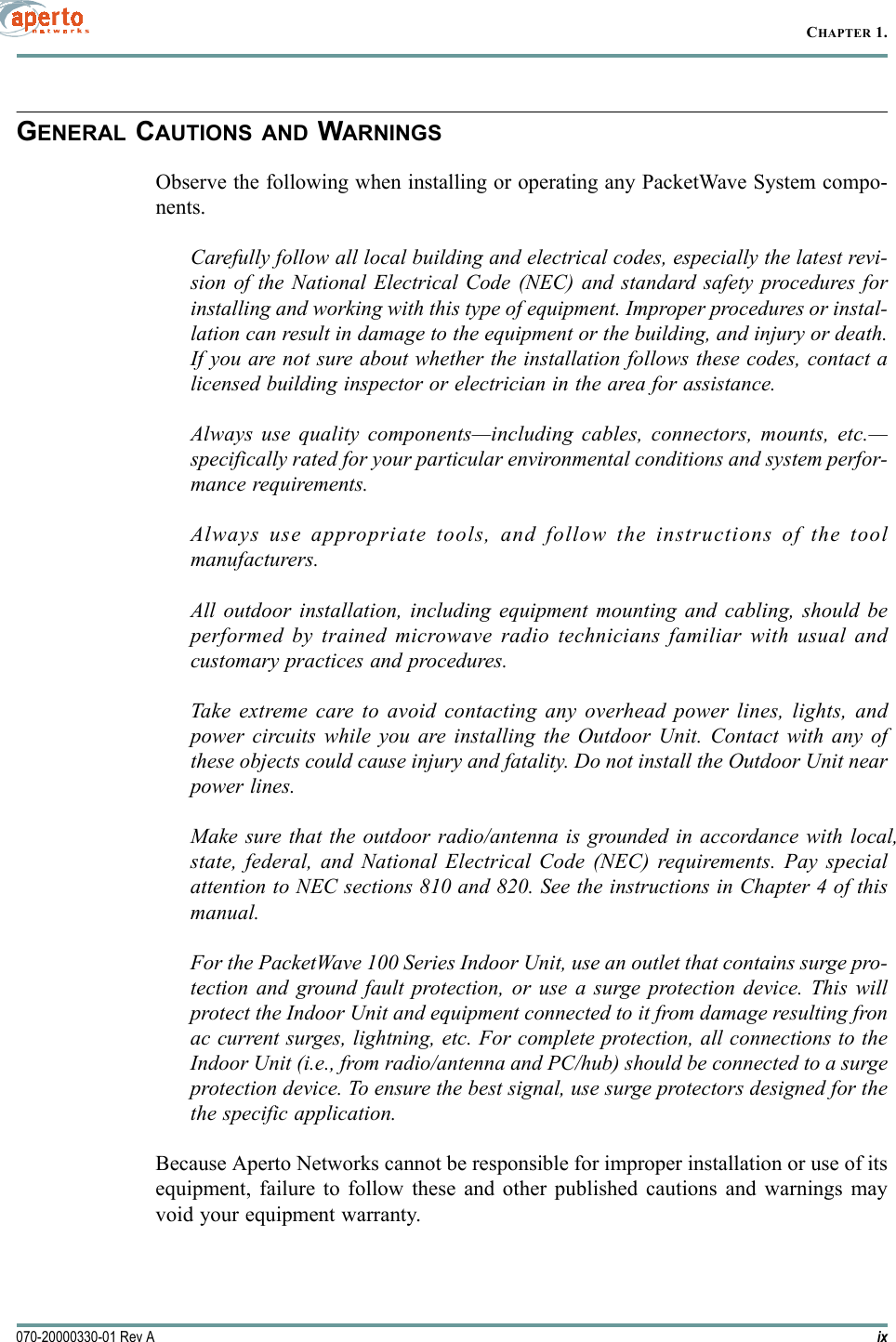 ix070-20000330-01 Rev ACHAPTER 1.GENERAL CAUTIONS AND WARNINGSObserve the following when installing or operating any PacketWave System compo-nents.Carefully follow all local building and electrical codes, especially the latest revi-sion of the National Electrical Code (NEC) and standard safety procedures forinstalling and working with this type of equipment. Improper procedures or instal-lation can result in damage to the equipment or the building, and injury or death.If you are not sure about whether the installation follows these codes, contact alicensed building inspector or electrician in the area for assistance.Always use quality components—including cables, connectors, mounts, etc.—specifically rated for your particular environmental conditions and system perfor-mance requirements.Always use appropriate tools, and follow the instructions of the toolmanufacturers.All outdoor installation, including equipment mounting and cabling, should beperformed by trained microwave radio technicians familiar with usual andcustomary practices and procedures.Take extreme care to avoid contacting any overhead power lines, lights, andpower circuits while you are installing the Outdoor Unit. Contact with any ofthese objects could cause injury and fatality. Do not install the Outdoor Unit nearpower lines.Make sure that the outdoor radio/antenna is grounded in accordance with local,state, federal, and National Electrical Code (NEC) requirements. Pay specialattention to NEC sections 810 and 820. See the instructions in Chapter 4 of thismanual.For the PacketWave 100 Series Indoor Unit, use an outlet that contains surge pro-tection and ground fault protection, or use a surge protection device. This willprotect the Indoor Unit and equipment connected to it from damage resulting fronac current surges, lightning, etc. For complete protection, all connections to theIndoor Unit (i.e., from radio/antenna and PC/hub) should be connected to a surgeprotection device. To ensure the best signal, use surge protectors designed for thethe specific application.Because Aperto Networks cannot be responsible for improper installation or use of itsequipment, failure to follow these and other published cautions and warnings mayvoid your equipment warranty.