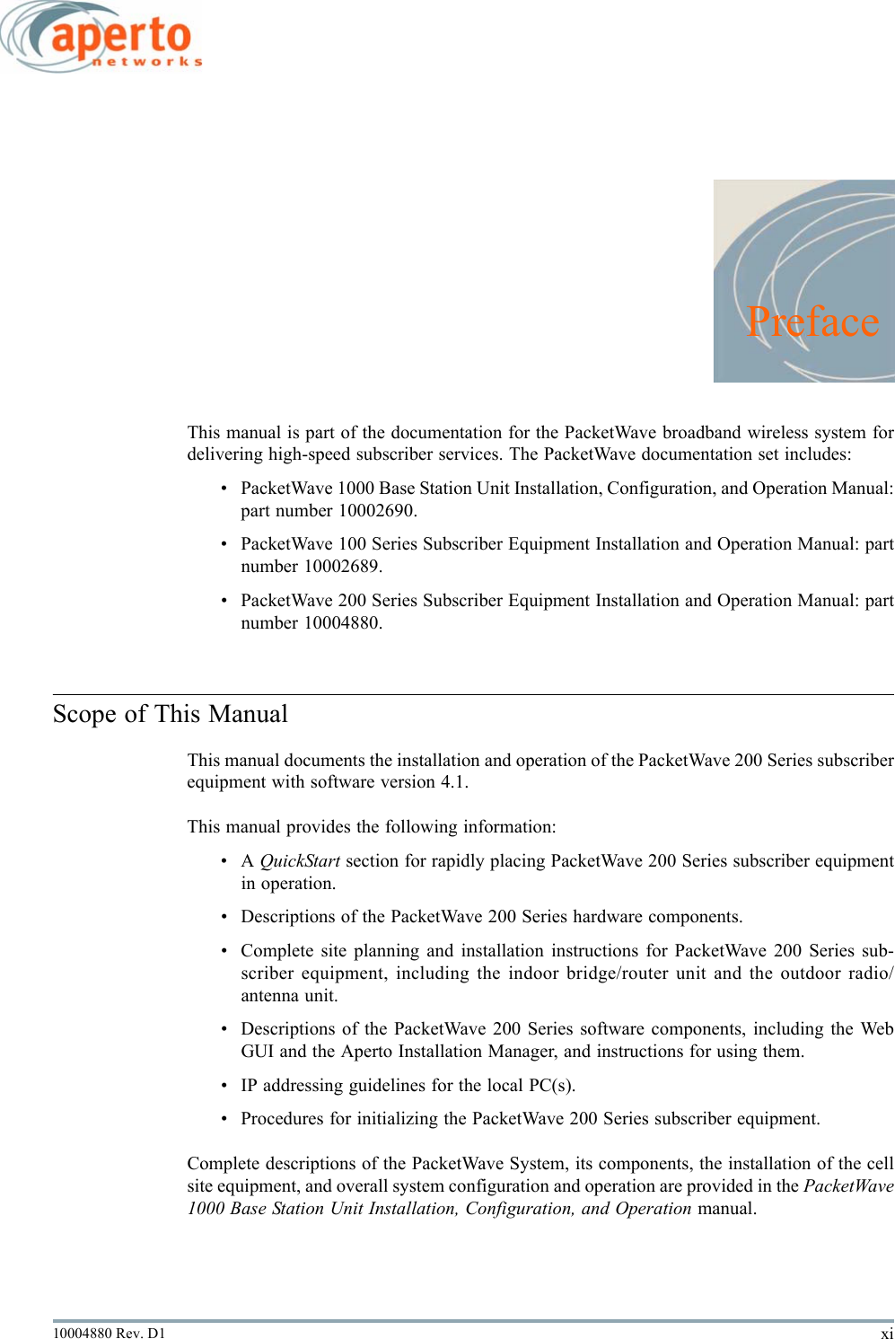 xi10004880 Rev. D1PrefaceThis manual is part of the documentation for the PacketWave broadband wireless system fordelivering high-speed subscriber services. The PacketWave documentation set includes:• PacketWave 1000 Base Station Unit Installation, Configuration, and Operation Manual:part number 10002690.• PacketWave 100 Series Subscriber Equipment Installation and Operation Manual: partnumber 10002689.• PacketWave 200 Series Subscriber Equipment Installation and Operation Manual: partnumber 10004880.Scope of This ManualThis manual documents the installation and operation of the PacketWave 200 Series subscriberequipment with software version 4.1.This manual provides the following information:•A QuickStart section for rapidly placing PacketWave 200 Series subscriber equipmentin operation.• Descriptions of the PacketWave 200 Series hardware components.• Complete site planning and installation instructions for PacketWave 200 Series sub-scriber equipment, including the indoor bridge/router unit and the outdoor radio/antenna unit.• Descriptions of the PacketWave 200 Series software components, including the WebGUI and the Aperto Installation Manager, and instructions for using them.• IP addressing guidelines for the local PC(s).• Procedures for initializing the PacketWave 200 Series subscriber equipment.Complete descriptions of the PacketWave System, its components, the installation of the cellsite equipment, and overall system configuration and operation are provided in the PacketWave1000 Base Station Unit Installation, Configuration, and Operation manual.