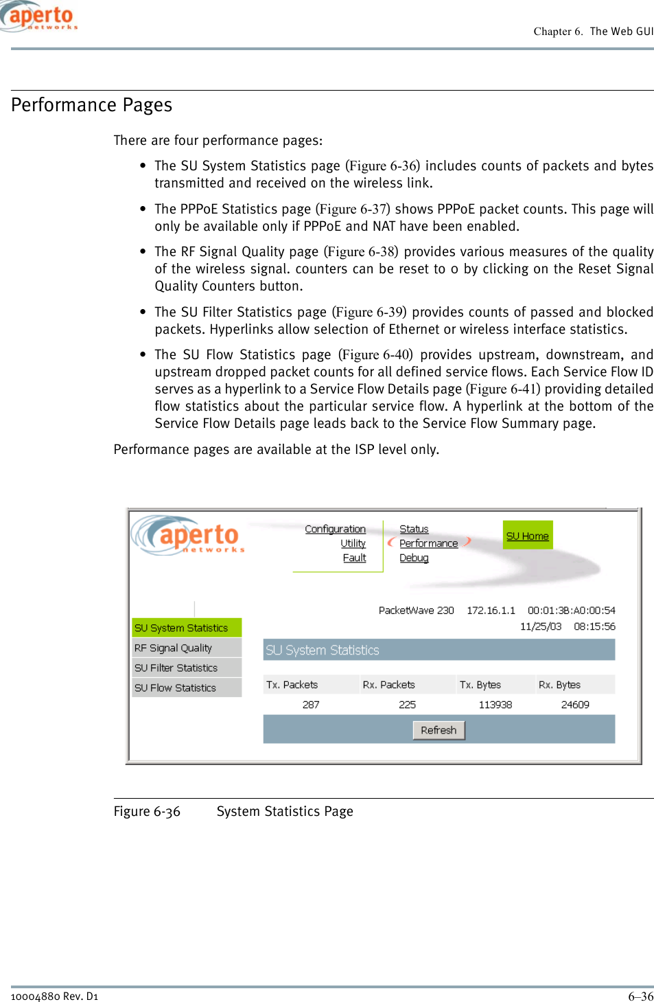 Chapter 6.  The Web GUI6–3610004880 Rev. D1Performance PagesThere are four performance pages:• The SU System Statistics page (Figure 6-36) includes counts of packets and bytestransmitted and received on the wireless link.• The PPPoE Statistics page (Figure 6-37) shows PPPoE packet counts. This page willonly be available only if PPPoE and NAT have been enabled.• The RF Signal Quality page (Figure 6-38) provides various measures of the qualityof the wireless signal. counters can be reset to 0 by clicking on the Reset SignalQuality Counters button.• The SU Filter Statistics page (Figure 6-39) provides counts of passed and blockedpackets. Hyperlinks allow selection of Ethernet or wireless interface statistics.• The SU Flow Statistics page (Figure 6-40) provides upstream, downstream, andupstream dropped packet counts for all defined service flows. Each Service Flow IDserves as a hyperlink to a Service Flow Details page (Figure 6-41) providing detailedflow statistics about the particular service flow. A hyperlink at the bottom of theService Flow Details page leads back to the Service Flow Summary page.Performance pages are available at the ISP level only.Figure 6-36 System Statistics Page