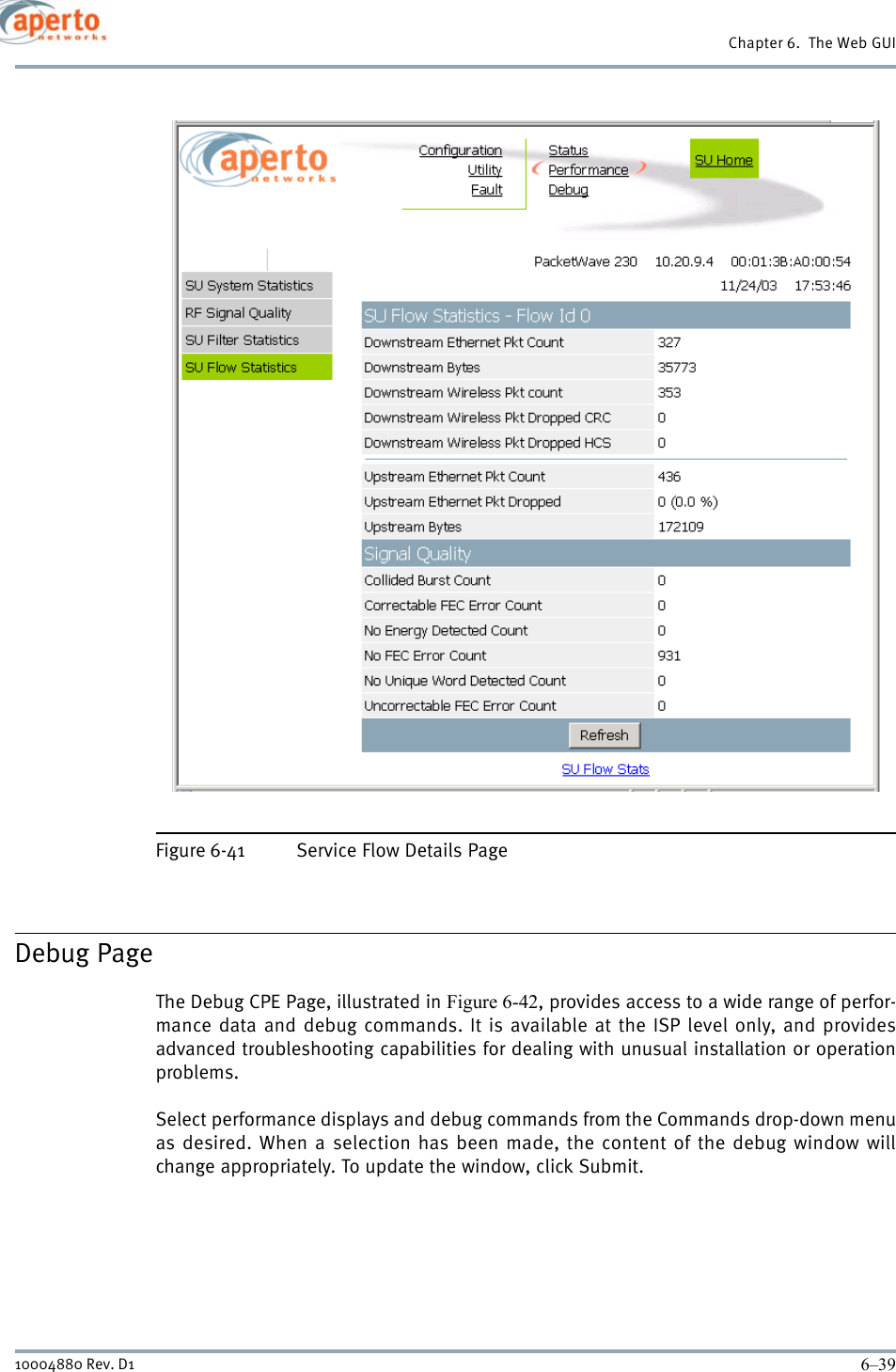 6–3910004880 Rev. D1Chapter 6.  The Web GUIFigure 6-41 Service Flow Details PageDebug PageThe Debug CPE Page, illustrated in Figure 6-42, provides access to a wide range of perfor-mance data and debug commands. It is available at the ISP level only, and providesadvanced troubleshooting capabilities for dealing with unusual installation or operationproblems.Select performance displays and debug commands from the Commands drop-down menuas desired. When a selection has been made, the content of the debug window willchange appropriately. To update the window, click Submit.