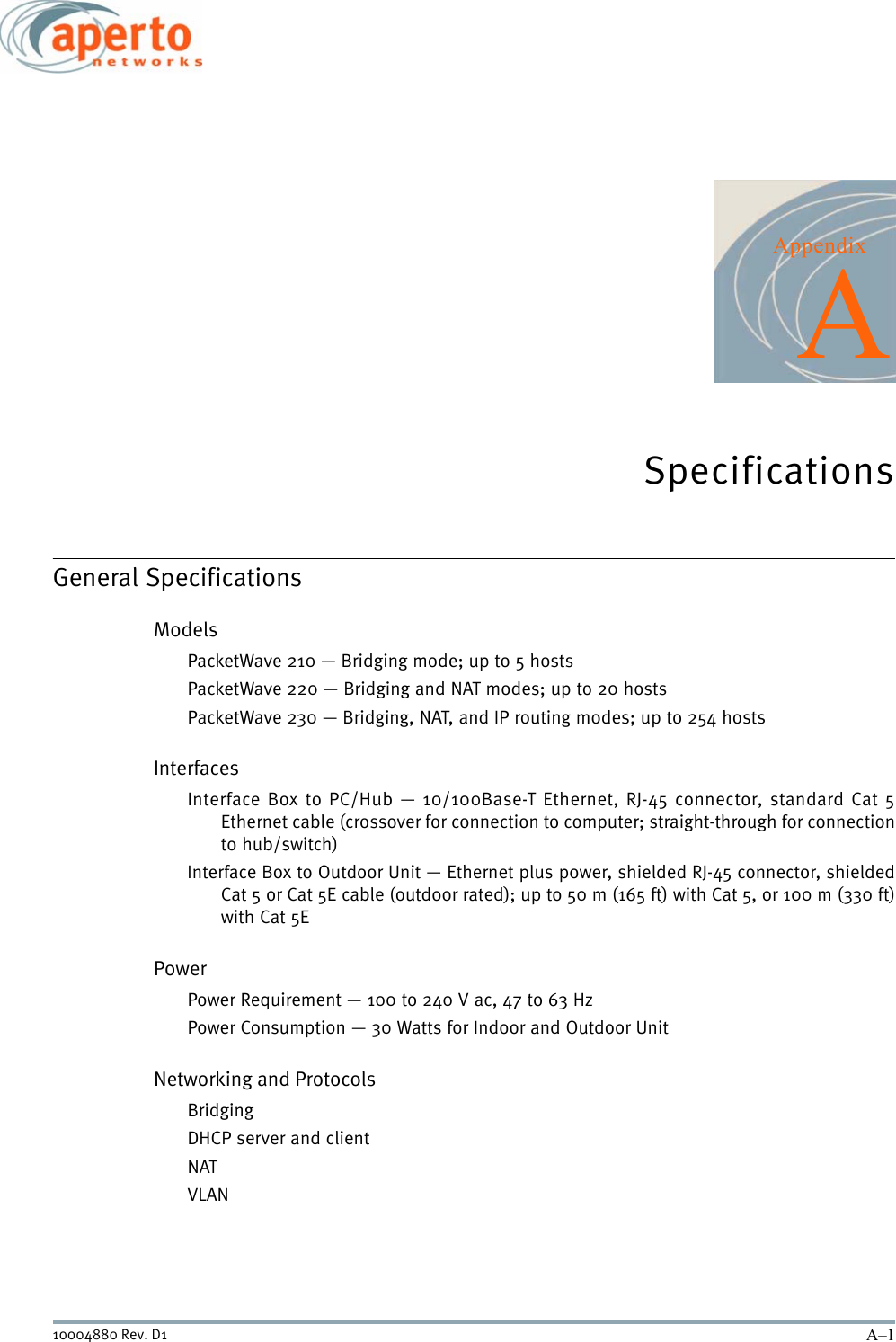 A–110004880 Rev. D1AppendixASpecificationsGeneral SpecificationsModelsPacketWave 210 — Bridging mode; up to 5 hostsPacketWave 220 — Bridging and NAT modes; up to 20 hostsPacketWave 230 — Bridging, NAT, and IP routing modes; up to 254 hostsInterfacesInterface Box to PC/Hub — 10/100Base-T Ethernet, RJ-45 connector, standard Cat 5Ethernet cable (crossover for connection to computer; straight-through for connectionto hub/switch)Interface Box to Outdoor Unit — Ethernet plus power, shielded RJ-45 connector, shieldedCat 5 or Cat 5E cable (outdoor rated); up to 50 m (165 ft) with Cat 5, or 100 m (330 ft)with Cat 5EPowerPower Requirement — 100 to 240 V ac, 47 to 63 HzPower Consumption — 30 Watts for Indoor and Outdoor UnitNetworking and ProtocolsBridgingDHCP server and clientNATVLAN