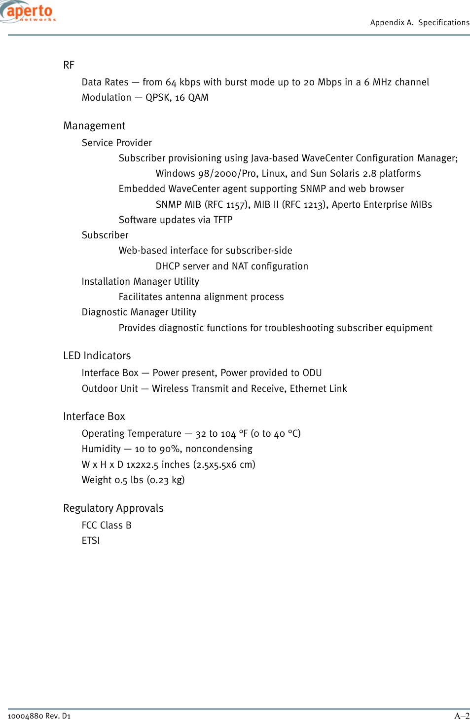 Appendix A.  SpecificationsA–210004880 Rev. D1RFData Rates — from 64 kbps with burst mode up to 20 Mbps in a 6 MHz channelModulation — QPSK, 16 QAMManagementService ProviderSubscriber provisioning using Java-based WaveCenter Configuration Manager;Windows 98/2000/Pro, Linux, and Sun Solaris 2.8 platformsEmbedded WaveCenter agent supporting SNMP and web browser SNMP MIB (RFC 1157), MIB II (RFC 1213), Aperto Enterprise MIBsSoftware updates via TFTPSubscriberWeb-based interface for subscriber-sideDHCP server and NAT configurationInstallation Manager UtilityFacilitates antenna alignment processDiagnostic Manager UtilityProvides diagnostic functions for troubleshooting subscriber equipmentLED IndicatorsInterface Box — Power present, Power provided to ODUOutdoor Unit — Wireless Transmit and Receive, Ethernet LinkInterface BoxOperating Temperature — 32 to 104 °F (0 to 40 °C)Humidity — 10 to 90%, noncondensingW x H x D 1x2x2.5 inches (2.5x5.5x6 cm) Weight 0.5 lbs (0.23 kg) Regulatory ApprovalsFCC Class BETSI