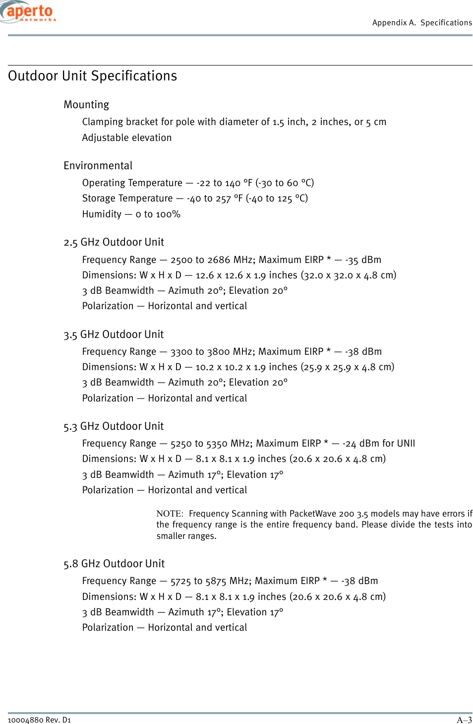 A–310004880 Rev. D1Appendix A.  SpecificationsOutdoor Unit SpecificationsMountingClamping bracket for pole with diameter of 1.5 inch, 2 inches, or 5 cmAdjustable elevationEnvironmentalOperating Temperature — -22 to 140 °F (-30 to 60 °C)Storage Temperature — -40 to 257 °F (-40 to 125 °C)Humidity — 0 to 100%2.5 GHz Outdoor UnitFrequency Range — 2500 to 2686 MHz; Maximum EIRP * — -35 dBmDimensions: W x H x D — 12.6 x 12.6 x 1.9 inches (32.0 x 32.0 x 4.8 cm)3 dB Beamwidth — Azimuth 20°; Elevation 20°Polarization — Horizontal and vertical3.5 GHz Outdoor UnitFrequency Range — 3300 to 3800 MHz; Maximum EIRP * — -38 dBmDimensions: W x H x D — 10.2 x 10.2 x 1.9 inches (25.9 x 25.9 x 4.8 cm)3 dB Beamwidth — Azimuth 20°; Elevation 20°Polarization — Horizontal and vertical5.3 GHz Outdoor UnitFrequency Range — 5250 to 5350 MHz; Maximum EIRP * — -24 dBm for UNIIDimensions: W x H x D — 8.1 x 8.1 x 1.9 inches (20.6 x 20.6 x 4.8 cm)3 dB Beamwidth — Azimuth 17°; Elevation 17°Polarization — Horizontal and verticalNOTE:  Frequency Scanning with PacketWave 200 3.5 models may have errors ifthe frequency range is the entire frequency band. Please divide the tests intosmaller ranges. 5.8 GHz Outdoor UnitFrequency Range — 5725 to 5875 MHz; Maximum EIRP * — -38 dBmDimensions: W x H x D — 8.1 x 8.1 x 1.9 inches (20.6 x 20.6 x 4.8 cm)3 dB Beamwidth — Azimuth 17°; Elevation 17°Polarization — Horizontal and vertical