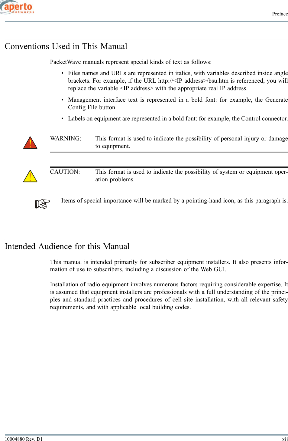 Prefacexii10004880 Rev. D1Conventions Used in This ManualPacketWave manuals represent special kinds of text as follows:• Files names and URLs are represented in italics, with variables described inside anglebrackets. For example, if the URL http://&lt;IP address&gt;/bsu.htm is referenced, you willreplace the variable &lt;IP address&gt; with the appropriate real IP address.• Management interface text is represented in a bold font: for example, the GenerateConfig File button.• Labels on equipment are represented in a bold font: for example, the Control connector.WARNING: This format is used to indicate the possibility of personal injury or damageto equipment.CAUTION: This format is used to indicate the possibility of system or equipment oper-ation problems.Items of special importance will be marked by a pointing-hand icon, as this paragraph is.Intended Audience for this ManualThis manual is intended primarily for subscriber equipment installers. It also presents infor-mation of use to subscribers, including a discussion of the Web GUI.Installation of radio equipment involves numerous factors requiring considerable expertise. Itis assumed that equipment installers are professionals with a full understanding of the princi-ples and standard practices and procedures of cell site installation, with all relevant safetyrequirements, and with applicable local building codes.