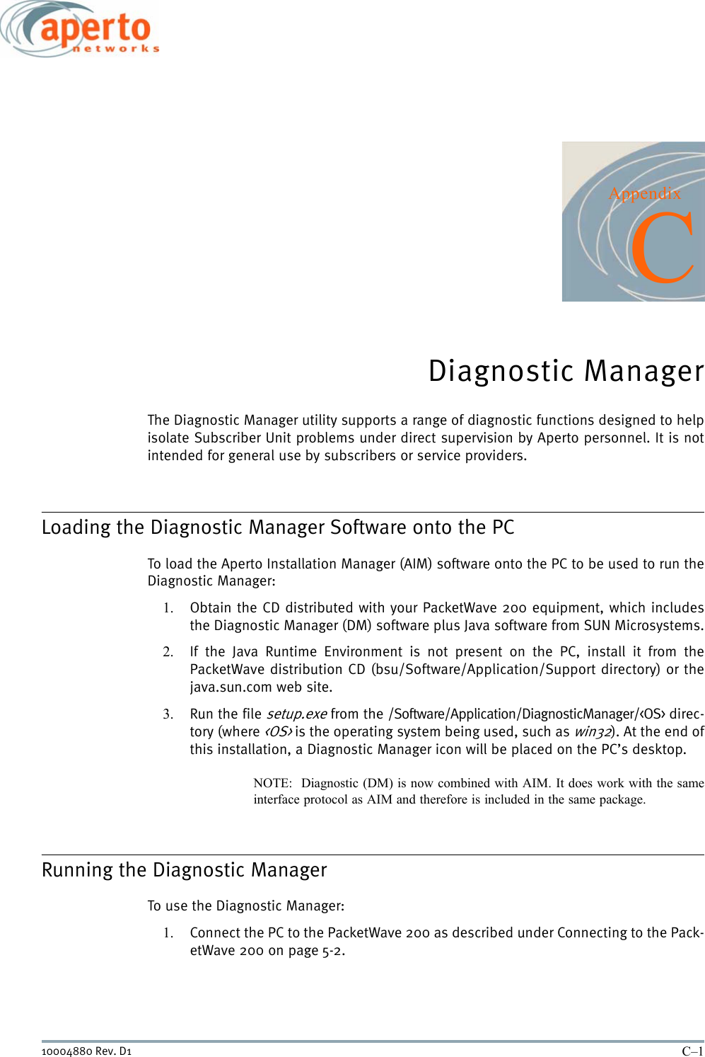 C–110004880 Rev. D1AppendixCDiagnostic ManagerThe Diagnostic Manager utility supports a range of diagnostic functions designed to helpisolate Subscriber Unit problems under direct supervision by Aperto personnel. It is notintended for general use by subscribers or service providers.Loading the Diagnostic Manager Software onto the PCTo load the Aperto Installation Manager (AIM) software onto the PC to be used to run theDiagnostic Manager:1. Obtain the CD distributed with your PacketWave 200 equipment, which includesthe Diagnostic Manager (DM) software plus Java software from SUN Microsystems.2. If the Java Runtime Environment is not present on the PC, install it from thePacketWave distribution CD (bsu/Software/Application/Support directory) or thejava.sun.com web site.3. Run the file setup.exe from the /Software/Application/DiagnosticManager/&lt;OS&gt; direc-tory (where &lt;OS&gt; is the operating system being used, such as win32). At the end ofthis installation, a Diagnostic Manager icon will be placed on the PC’s desktop.NOTE:  Diagnostic (DM) is now combined with AIM. It does work with the sameinterface protocol as AIM and therefore is included in the same package. Running the Diagnostic ManagerTo use the Diagnostic Manager:1. Connect the PC to the PacketWave 200 as described under Connecting to the Pack-etWave 200 on page 5-2.