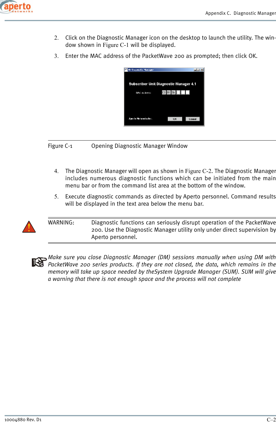 Appendix C.  Diagnostic ManagerC–210004880 Rev. D12. Click on the Diagnostic Manager icon on the desktop to launch the utility. The win-dow shown in Figure C-1 will be displayed.3. Enter the MAC address of the PacketWave 200 as prompted; then click OK.Figure C-1 Opening Diagnostic Manager Window4. The Diagnostic Manager will open as shown in Figure C-2. The Diagnostic Managerincludes numerous diagnostic functions which can be initiated from the mainmenu bar or from the command list area at the bottom of the window.5. Execute diagnostic commands as directed by Aperto personnel. Command resultswill be displayed in the text area below the menu bar.WARNING: Diagnostic functions can seriously disrupt operation of the PacketWave200. Use the Diagnostic Manager utility only under direct supervision byAperto personnel.Make sure you close Diagnostic Manager (DM) sessions manually when using DM withPacketWave 200 series products. If they are not closed, the data, which remains in thememory will take up space needed by theSystem Upgrade Manager (SUM). SUM will givea warning that there is not enough space and the process will not complete