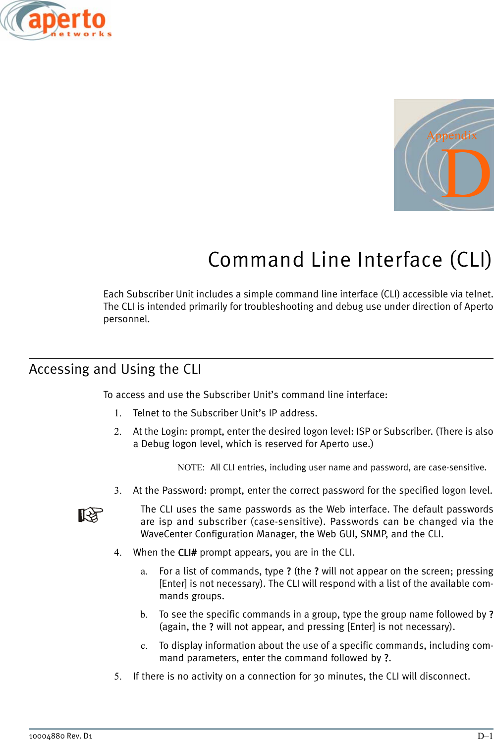 D–110004880 Rev. D1AppendixDCommand Line Interface (CLI)Each Subscriber Unit includes a simple command line interface (CLI) accessible via telnet.The CLI is intended primarily for troubleshooting and debug use under direction of Apertopersonnel.Accessing and Using the CLITo access and use the Subscriber Unit’s command line interface:1. Telnet to the Subscriber Unit’s IP address.2. At the Login: prompt, enter the desired logon level: ISP or Subscriber. (There is alsoa Debug logon level, which is reserved for Aperto use.)NOTE:  All CLI entries, including user name and password, are case-sensitive.3. At the Password: prompt, enter the correct password for the specified logon level.The CLI uses the same passwords as the Web interface. The default passwordsare isp and subscriber (case-sensitive). Passwords can be changed via theWaveCenter Configuration Manager, the Web GUI, SNMP, and the CLI.4. When the CLI# prompt appears, you are in the CLI.a. For a list of commands, type ? (the ? will not appear on the screen; pressing[Enter] is not necessary). The CLI will respond with a list of the available com-mands groups.b. To see the specific commands in a group, type the group name followed by ?(again, the ? will not appear, and pressing [Enter] is not necessary).c. To display information about the use of a specific commands, including com-mand parameters, enter the command followed by ?.5. If there is no activity on a connection for 30 minutes, the CLI will disconnect.