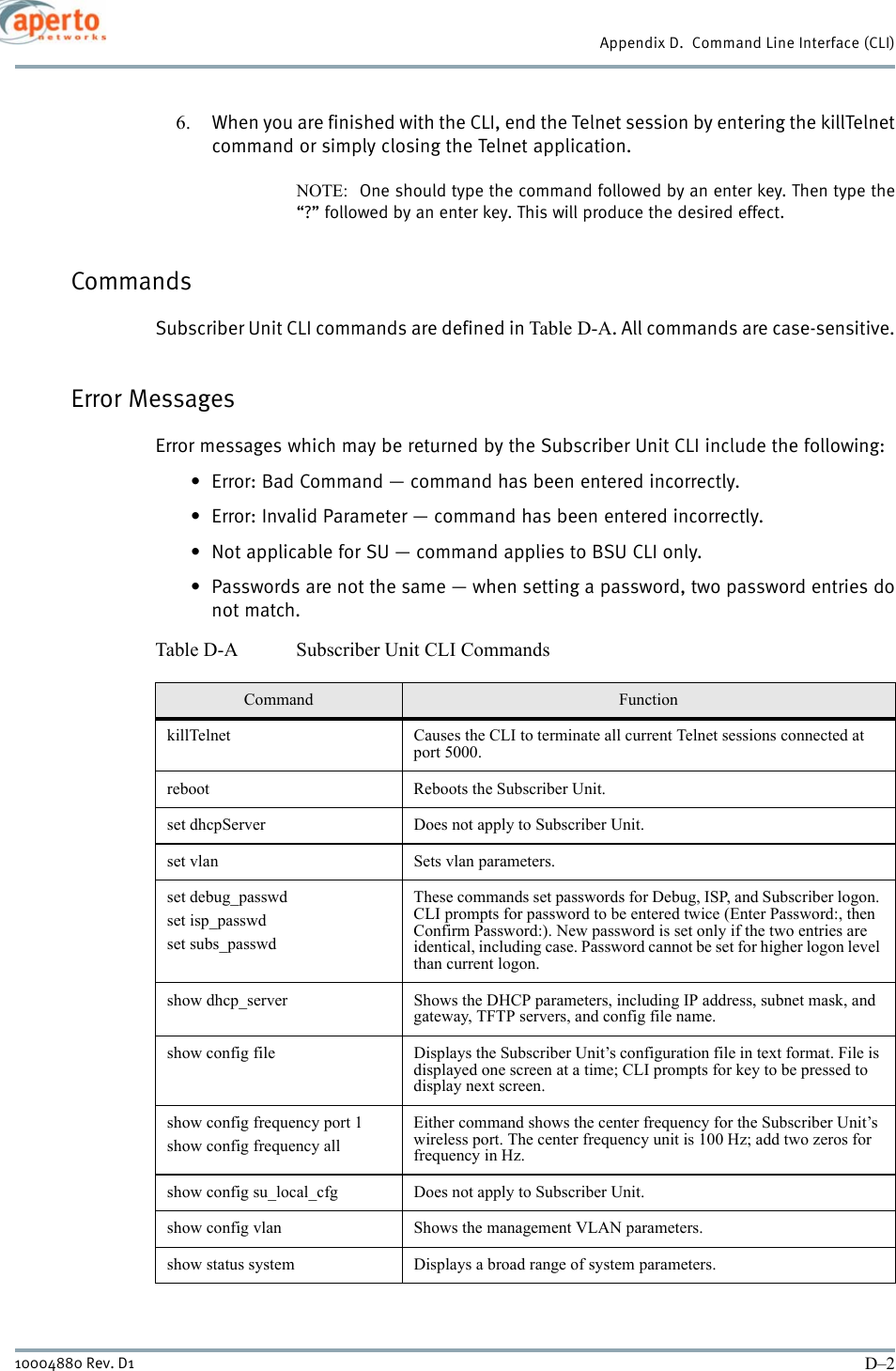 Appendix D.  Command Line Interface (CLI)D–210004880 Rev. D16. When you are finished with the CLI, end the Telnet session by entering the killTelnetcommand or simply closing the Telnet application.NOTE:  One should type the command followed by an enter key. Then type the“?” followed by an enter key. This will produce the desired effect.CommandsSubscriber Unit CLI commands are defined in Table D-A. All commands are case-sensitive.Error MessagesError messages which may be returned by the Subscriber Unit CLI include the following:• Error: Bad Command — command has been entered incorrectly.• Error: Invalid Parameter — command has been entered incorrectly.• Not applicable for SU — command applies to BSU CLI only.• Passwords are not the same — when setting a password, two password entries donot match.Table D-A Subscriber Unit CLI CommandsCommand FunctionkillTelnet Causes the CLI to terminate all current Telnet sessions connected at port 5000.reboot Reboots the Subscriber Unit.set dhcpServer Does not apply to Subscriber Unit.set vlan Sets vlan parameters.set debug_passwdset isp_passwdset subs_passwdThese commands set passwords for Debug, ISP, and Subscriber logon. CLI prompts for password to be entered twice (Enter Password:, then Confirm Password:). New password is set only if the two entries are identical, including case. Password cannot be set for higher logon level than current logon.show dhcp_server Shows the DHCP parameters, including IP address, subnet mask, and gateway, TFTP servers, and config file name.show config file Displays the Subscriber Unit’s configuration file in text format. File is displayed one screen at a time; CLI prompts for key to be pressed to display next screen.show config frequency port 1show config frequency allEither command shows the center frequency for the Subscriber Unit’s wireless port. The center frequency unit is 100 Hz; add two zeros for frequency in Hz.show config su_local_cfg Does not apply to Subscriber Unit.show config vlan Shows the management VLAN parameters.show status system Displays a broad range of system parameters.