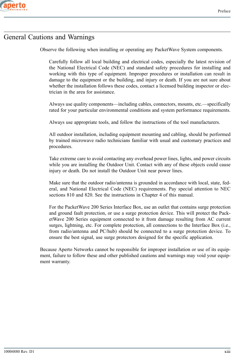 xiii10004880 Rev. D1PrefaceGeneral Cautions and WarningsObserve the following when installing or operating any PacketWave System components.Carefully follow all local building and electrical codes, especially the latest revision ofthe National Electrical Code (NEC) and standard safety procedures for installing andworking with this type of equipment. Improper procedures or installation can result indamage to the equipment or the building, and injury or death. If you are not sure aboutwhether the installation follows these codes, contact a licensed building inspector or elec-trician in the area for assistance.Always use quality components—including cables, connectors, mounts, etc.—specificallyrated for your particular environmental conditions and system performance requirements.Always use appropriate tools, and follow the instructions of the tool manufacturers.All outdoor installation, including equipment mounting and cabling, should be performedby trained microwave radio technicians familiar with usual and customary practices andprocedures.Take extreme care to avoid contacting any overhead power lines, lights, and power circuitswhile you are installing the Outdoor Unit. Contact with any of these objects could causeinjury or death. Do not install the Outdoor Unit near power lines.Make sure that the outdoor radio/antenna is grounded in accordance with local, state, fed-eral, and National Electrical Code (NEC) requirements. Pay special attention to NECsections 810 and 820. See the instructions in Chapter 4 of this manual.For the PacketWave 200 Series Interface Box, use an outlet that contains surge protectionand ground fault protection, or use a surge protection device. This will protect the Pack-etWave 200 Series equipment connected to it from damage resulting from AC currentsurges, lightning, etc. For complete protection, all connections to the Interface Box (i.e.,from radio/antenna and PC/hub) should be connected to a surge protection device. Toensure the best signal, use surge protectors designed for the specific application.Because Aperto Networks cannot be responsible for improper installation or use of its equip-ment, failure to follow these and other published cautions and warnings may void your equip-ment warranty.