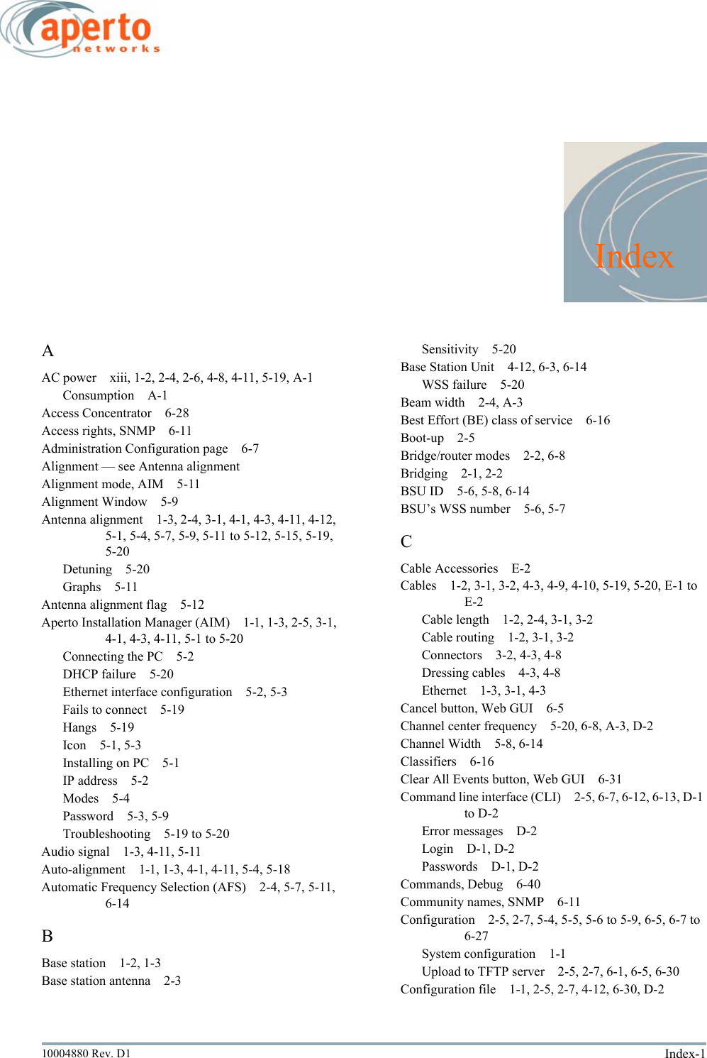 Index-110004880 Rev. D1IndexAAC power xiii, 1-2, 2-4, 2-6, 4-8, 4-11, 5-19, A-1Consumption A-1Access Concentrator 6-28Access rights, SNMP 6-11Administration Configuration page 6-7Alignment — see Antenna alignmentAlignment mode, AIM 5-11Alignment Window 5-9Antenna alignment 1-3, 2-4, 3-1, 4-1, 4-3, 4-11, 4-12, 5-1, 5-4, 5-7, 5-9, 5-11 to 5-12, 5-15, 5-19, 5-20Detuning 5-20Graphs 5-11Antenna alignment flag 5-12Aperto Installation Manager (AIM) 1-1, 1-3, 2-5, 3-1, 4-1, 4-3, 4-11, 5-1 to 5-20Connecting the PC 5-2DHCP failure 5-20Ethernet interface configuration 5-2, 5-3Fails to connect 5-19Hangs 5-19Icon 5-1, 5-3Installing on PC 5-1IP address 5-2Modes 5-4Password 5-3, 5-9Troubleshooting 5-19 to 5-20Audio signal 1-3, 4-11, 5-11Auto-alignment 1-1, 1-3, 4-1, 4-11, 5-4, 5-18Automatic Frequency Selection (AFS) 2-4, 5-7, 5-11, 6-14BBase station 1-2, 1-3Base station antenna 2-3Sensitivity 5-20Base Station Unit 4-12, 6-3, 6-14WSS failure 5-20Beam width 2-4, A-3Best Effort (BE) class of service 6-16Boot-up 2-5Bridge/router modes 2-2, 6-8Bridging 2-1, 2-2BSU ID 5-6, 5-8, 6-14BSU’s WSS number 5-6, 5-7CCable Accessories E-2Cables 1-2, 3-1, 3-2, 4-3, 4-9, 4-10, 5-19, 5-20, E-1 to E-2Cable length 1-2, 2-4, 3-1, 3-2Cable routing 1-2, 3-1, 3-2Connectors 3-2, 4-3, 4-8Dressing cables 4-3, 4-8Ethernet 1-3, 3-1, 4-3Cancel button, Web GUI 6-5Channel center frequency 5-20, 6-8, A-3, D-2Channel Width 5-8, 6-14Classifiers 6-16Clear All Events button, Web GUI 6-31Command line interface (CLI) 2-5, 6-7, 6-12, 6-13, D-1 to D-2Error messages D-2Login D-1, D-2Passwords D-1, D-2Commands, Debug 6-40Community names, SNMP 6-11Configuration 2-5, 2-7, 5-4, 5-5, 5-6 to 5-9, 6-5, 6-7 to 6-27System configuration 1-1Upload to TFTP server 2-5, 2-7, 6-1, 6-5, 6-30Configuration file 1-1, 2-5, 2-7, 4-12, 6-30, D-2