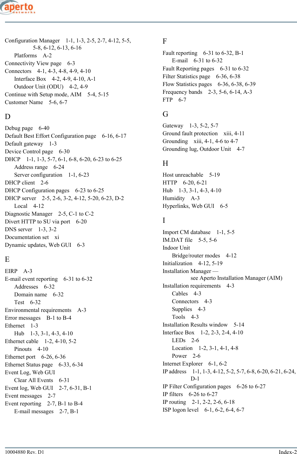 Index-210004880 Rev. D1Configuration Manager 1-1, 1-3, 2-5, 2-7, 4-12, 5-5, 5-8, 6-12, 6-13, 6-16Platforms A-2Connectivity View page 6-3Connectors 4-1, 4-3, 4-8, 4-9, 4-10Interface Box 4-2, 4-9, 4-10, A-1Outdoor Unit (ODU) 4-2, 4-9Continue with Setup mode, AIM 5-4, 5-15Customer Name 5-6, 6-7DDebug page 6-40Default Best Effort Configuration page 6-16, 6-17Default gateway 1-3Device Control page 6-30DHCP 1-1, 1-3, 5-7, 6-1, 6-8, 6-20, 6-23 to 6-25Address range 6-24Server configuration 1-1, 6-23DHCP client 2-6DHCP Configuration pages 6-23 to 6-25DHCP server 2-5, 2-6, 3-2, 4-12, 5-20, 6-23, D-2Local 4-12Diagnostic Manager 2-5, C-1 to C-2Divert HTTP to SU via port 6-20DNS server 1-3, 3-2Documentation set xiDynamic updates, Web GUI 6-3EEIRP A-3E-mail event reporting 6-31 to 6-32Addresses 6-32Domain name 6-32Test 6-32Environmental requirements A-3Error messages B-1 to B-4Ethernet 1-3Hub 1-3, 3-1, 4-3, 4-10Ethernet cable 1-2, 4-10, 5-2Pinouts 4-10Ethernet port 6-26, 6-36Ethernet Status page 6-33, 6-34Event Log, Web GUIClear All Events 6-31Event log, Web GUI 2-7, 6-31, B-1Event messages 2-7Event reporting 2-7, B-1 to B-4E-mail messages 2-7, B-1FFault reporting 6-31 to 6-32, B-1E-mail 6-31 to 6-32Fault Reporting pages 6-31 to 6-32Filter Statistics page 6-36, 6-38Flow Statistics pages 6-36, 6-38, 6-39Frequency bands 2-3, 5-6, 6-14, A-3FTP 6-7GGateway 1-3, 5-2, 5-7Ground fault protection xiii, 4-11Grounding xiii, 4-1, 4-6 to 4-7Grounding lug, Outdoor Unit 4-7HHost unreachable 5-19HTTP 6-20, 6-21Hub 1-3, 3-1, 4-3, 4-10Humidity A-3Hyperlinks, Web GUI 6-5IImport CM database 1-1, 5-5IM.DAT file 5-5, 5-6Indoor UnitBridge/router modes 4-12Initialization 4-12, 5-19Installation Manager — see Aperto Installation Manager (AIM)Installation requirements 4-3Cables 4-3Connectors 4-3Supplies 4-3Tools 4-3Installation Results window 5-14Interface Box 1-2, 2-3, 2-4, 4-10LEDs 2-6Location 1-2, 3-1, 4-1, 4-8Power 2-6Internet Explorer 6-1, 6-2IP address 1-1, 1-3, 4-12, 5-2, 5-7, 6-8, 6-20, 6-21, 6-24, D-1IP Filter Configuration pages 6-26 to 6-27IP filters 6-26 to 6-27IP routing 2-1, 2-2, 2-6, 6-18ISP logon level 6-1, 6-2, 6-4, 6-7