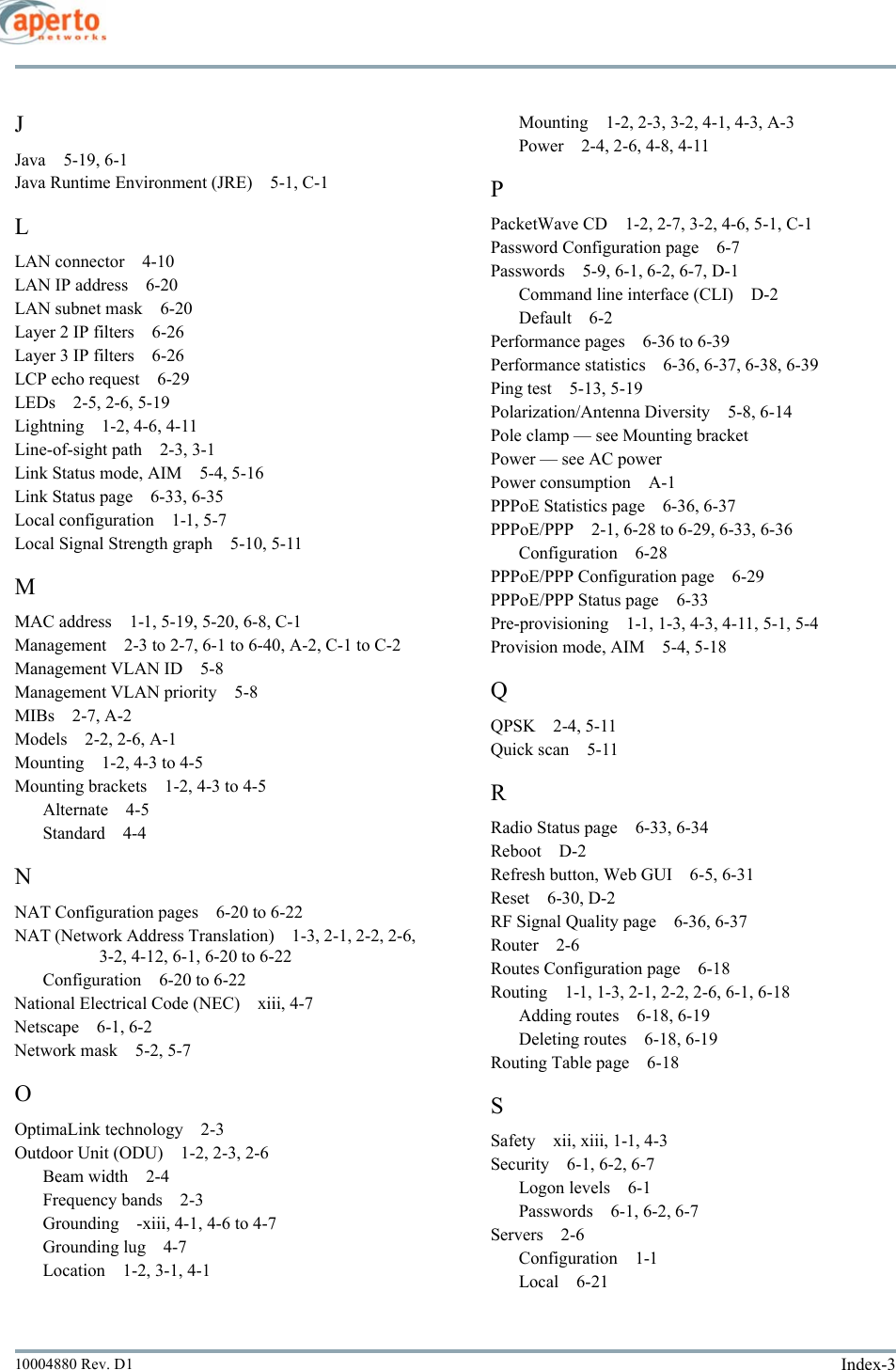 Index-310004880 Rev. D1JJava 5-19, 6-1Java Runtime Environment (JRE) 5-1, C-1LLAN connector 4-10LAN IP address 6-20LAN subnet mask 6-20Layer 2 IP filters 6-26Layer 3 IP filters 6-26LCP echo request 6-29LEDs 2-5, 2-6, 5-19Lightning 1-2, 4-6, 4-11Line-of-sight path 2-3, 3-1Link Status mode, AIM 5-4, 5-16Link Status page 6-33, 6-35Local configuration 1-1, 5-7Local Signal Strength graph 5-10, 5-11MMAC address 1-1, 5-19, 5-20, 6-8, C-1Management 2-3 to 2-7, 6-1 to 6-40, A-2, C-1 to C-2Management VLAN ID 5-8Management VLAN priority 5-8MIBs 2-7, A-2Models 2-2, 2-6, A-1Mounting 1-2, 4-3 to 4-5Mounting brackets 1-2, 4-3 to 4-5Alternate 4-5Standard 4-4NNAT Configuration pages 6-20 to 6-22NAT (Network Address Translation) 1-3, 2-1, 2-2, 2-6, 3-2, 4-12, 6-1, 6-20 to 6-22Configuration 6-20 to 6-22National Electrical Code (NEC) xiii, 4-7Netscape 6-1, 6-2Network mask 5-2, 5-7OOptimaLink technology 2-3Outdoor Unit (ODU) 1-2, 2-3, 2-6Beam width 2-4Frequency bands 2-3Grounding -xiii, 4-1, 4-6 to 4-7Grounding lug 4-7Location 1-2, 3-1, 4-1Mounting 1-2, 2-3, 3-2, 4-1, 4-3, A-3Power 2-4, 2-6, 4-8, 4-11PPacketWave CD 1-2, 2-7, 3-2, 4-6, 5-1, C-1Password Configuration page 6-7Passwords 5-9, 6-1, 6-2, 6-7, D-1Command line interface (CLI) D-2Default 6-2Performance pages 6-36 to 6-39Performance statistics 6-36, 6-37, 6-38, 6-39Ping test 5-13, 5-19Polarization/Antenna Diversity 5-8, 6-14Pole clamp — see Mounting bracketPower — see AC powerPower consumption A-1PPPoE Statistics page 6-36, 6-37PPPoE/PPP 2-1, 6-28 to 6-29, 6-33, 6-36Configuration 6-28PPPoE/PPP Configuration page 6-29PPPoE/PPP Status page 6-33Pre-provisioning 1-1, 1-3, 4-3, 4-11, 5-1, 5-4Provision mode, AIM 5-4, 5-18QQPSK 2-4, 5-11Quick scan 5-11RRadio Status page 6-33, 6-34Reboot D-2Refresh button, Web GUI 6-5, 6-31Reset 6-30, D-2RF Signal Quality page 6-36, 6-37Router 2-6Routes Configuration page 6-18Routing 1-1, 1-3, 2-1, 2-2, 2-6, 6-1, 6-18Adding routes 6-18, 6-19Deleting routes 6-18, 6-19Routing Table page 6-18SSafety xii, xiii, 1-1, 4-3Security 6-1, 6-2, 6-7Logon levels 6-1Passwords 6-1, 6-2, 6-7Servers 2-6Configuration 1-1Local 6-21