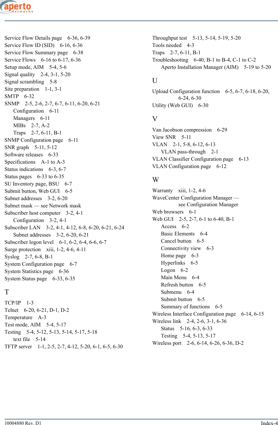 Index-410004880 Rev. D1Service Flow Details page 6-36, 6-39Service Flow ID (SID) 6-16, 6-36Service Flow Summary page 6-38Service Flows 6-16 to 6-17, 6-36Setup mode, AIM 5-4, 5-6Signal quality 2-4, 3-1, 5-20Signal scrambling 5-8Site preparation 1-1, 3-1SMTP 6-32SNMP 2-5, 2-6, 2-7, 6-7, 6-11, 6-20, 6-21Configuration 6-11Managers 6-11MIBs 2-7, A-2Traps 2-7, 6-11, B-1SNMP Configuration page 6-11SNR graph 5-11, 5-12Software releases 6-33Specifications A-1 to A-3Status indications 6-3, 6-7Status pages 6-33 to 6-35SU Inventory page, BSU 6-7Submit button, Web GUI 6-5Subnet addresses 3-2, 6-20Subnet mask — see Network maskSubscriber host computer 3-2, 4-1Configuration 3-2, 4-1Subscriber LAN 3-2, 4-1, 4-12, 6-8, 6-20, 6-21, 6-24Subnet addresses 3-2, 6-20, 6-21Subscriber logon level 6-1, 6-2, 6-4, 6-6, 6-7Surge protection xiii, 1-2, 4-6, 4-11Syslog 2-7, 6-8, B-1System Configuration page 6-7System Statistics page 6-36System Status page 6-33, 6-35TTCP/IP 1-3Telnet 6-20, 6-21, D-1, D-2Temperature A-3Test mode, AIM 5-4, 5-17Testing 5-4, 5-12, 5-13, 5-14, 5-17, 5-18text file 5-14TFTP server 1-1, 2-5, 2-7, 4-12, 5-20, 6-1, 6-5, 6-30Throughput test 5-13, 5-14, 5-19, 5-20Tools needed 4-3Traps 2-7, 6-11, B-1Troubleshooting 6-40, B-1 to B-4, C-1 to C-2Aperto Installation Manager (AIM) 5-19 to 5-20UUpload Configuration function 6-5, 6-7, 6-18, 6-20, 6-24, 6-30Utility (Web GUI) 6-30VVan Jacobson compression 6-29View SNR 5-11VLAN 2-1, 5-8, 6-12, 6-13VLAN pass-through 2-1VLAN Classifier Configuration page 6-13VLAN Configuration page 6-12WWarranty xiii, 1-2, 4-6WaveCenter Configuration Manager — see Configuration ManagerWeb browsers 6-1Web GUI 2-5, 2-7, 6-1 to 6-40, B-1Access 6-2Basic Elements 6-4Cancel button 6-5Connectivity view 6-3Home page 6-3Hyperlinks 6-5Logon 6-2Main Menu 6-4Refresh button 6-5Submenu 6-4Submit button 6-5Summary of functions 6-5Wireless Interface Configuration page 6-14, 6-15Wireless link 2-4, 2-6, 3-1, 6-36Status 5-16, 6-3, 6-33Testing 5-4, 5-13, 5-17Wireless port 2-6, 6-14, 6-26, 6-36, D-2