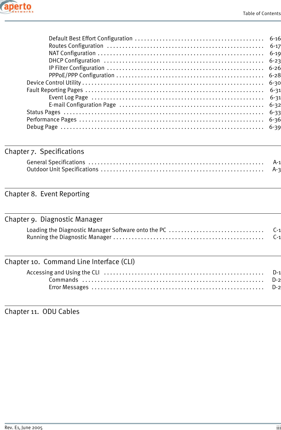 iiiRev. E1, June 2005Table of ContentsDefault Best Effort Configuration  . . . . . . . . . . . . . . . . . . . . . . . . . . . . . . . . . . . . . . . . . .  6-16Routes Configuration   . . . . . . . . . . . . . . . . . . . . . . . . . . . . . . . . . . . . . . . . . . . . . . . . . . .  6-17NAT Configuration . . . . . . . . . . . . . . . . . . . . . . . . . . . . . . . . . . . . . . . . . . . . . . . . . . . . . .  6-19DHCP Configuration   . . . . . . . . . . . . . . . . . . . . . . . . . . . . . . . . . . . . . . . . . . . . . . . . . . . .  6-23IP Filter Configuration  . . . . . . . . . . . . . . . . . . . . . . . . . . . . . . . . . . . . . . . . . . . . . . . . . . .  6-26PPPoE/PPP Configuration . . . . . . . . . . . . . . . . . . . . . . . . . . . . . . . . . . . . . . . . . . . . . . . .  6-28Device Control Utility . . . . . . . . . . . . . . . . . . . . . . . . . . . . . . . . . . . . . . . . . . . . . . . . . . . . . . . . . . .  6-30Fault Reporting Pages  . . . . . . . . . . . . . . . . . . . . . . . . . . . . . . . . . . . . . . . . . . . . . . . . . . . . . . . . . .  6-31Event Log Page   . . . . . . . . . . . . . . . . . . . . . . . . . . . . . . . . . . . . . . . . . . . . . . . . . . . . . . . . 6-31E-mail Configuration Page   . . . . . . . . . . . . . . . . . . . . . . . . . . . . . . . . . . . . . . . . . . . . . . .  6-32Status Pages  . . . . . . . . . . . . . . . . . . . . . . . . . . . . . . . . . . . . . . . . . . . . . . . . . . . . . . . . . . . . . . . . .  6-33Performance Pages  . . . . . . . . . . . . . . . . . . . . . . . . . . . . . . . . . . . . . . . . . . . . . . . . . . . . . . . . . . . .  6-36Debug Page  . . . . . . . . . . . . . . . . . . . . . . . . . . . . . . . . . . . . . . . . . . . . . . . . . . . . . . . . . . . . . . . . . .  6-39Chapter 7.  SpecificationsGeneral Specifications  . . . . . . . . . . . . . . . . . . . . . . . . . . . . . . . . . . . . . . . . . . . . . . . . . . . . . . . . .  A-1Outdoor Unit Specifications  . . . . . . . . . . . . . . . . . . . . . . . . . . . . . . . . . . . . . . . . . . . . . . . . . . . . .  A-3Chapter 8.  Event ReportingChapter 9.  Diagnostic ManagerLoading the Diagnostic Manager Software onto the PC  . . . . . . . . . . . . . . . . . . . . . . . . . . . . . . .  C-1Running the Diagnostic Manager . . . . . . . . . . . . . . . . . . . . . . . . . . . . . . . . . . . . . . . . . . . . . . . . . C-1Chapter 10.  Command Line Interface (CLI)Accessing and Using the CLI   . . . . . . . . . . . . . . . . . . . . . . . . . . . . . . . . . . . . . . . . . . . . . . . . . . . .  D-1Commands   . . . . . . . . . . . . . . . . . . . . . . . . . . . . . . . . . . . . . . . . . . . . . . . . . . . . . . . . . . . D-2Error Messages  . . . . . . . . . . . . . . . . . . . . . . . . . . . . . . . . . . . . . . . . . . . . . . . . . . . . . . . . D-2Chapter 11.  ODU Cables