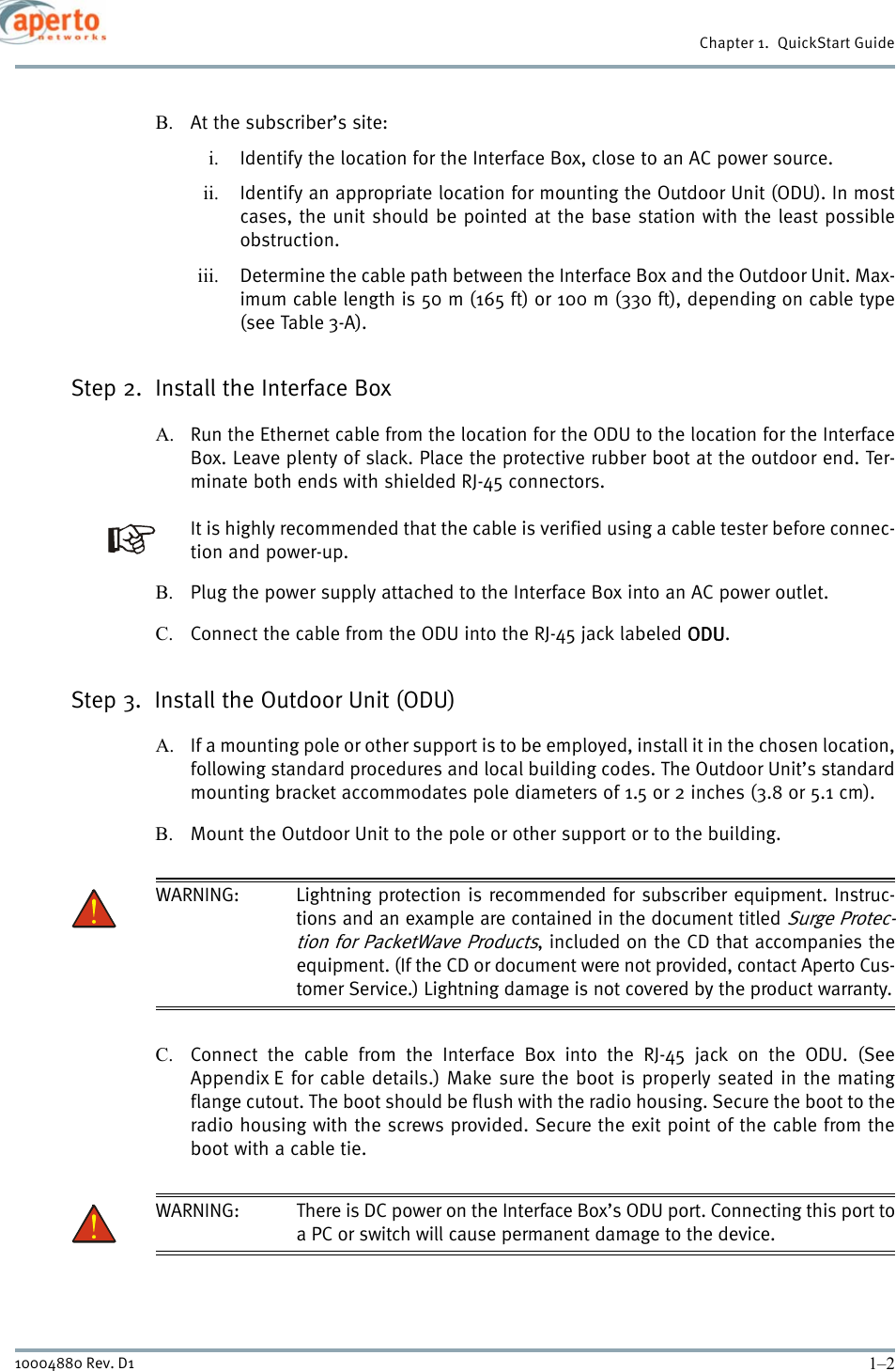 Chapter 1.  QuickStart Guide1–210004880 Rev. D1B. At the subscriber’s site:i. Identify the location for the Interface Box, close to an AC power source.ii. Identify an appropriate location for mounting the Outdoor Unit (ODU). In mostcases, the unit should be pointed at the base station with the least possibleobstruction.iii. Determine the cable path between the Interface Box and the Outdoor Unit. Max-imum cable length is 50 m (165 ft) or 100 m (330 ft), depending on cable type(see Table 3-A).Step 2.  Install the Interface BoxA. Run the Ethernet cable from the location for the ODU to the location for the InterfaceBox. Leave plenty of slack. Place the protective rubber boot at the outdoor end. Ter-minate both ends with shielded RJ-45 connectors. It is highly recommended that the cable is verified using a cable tester before connec-tion and power-up.B. Plug the power supply attached to the Interface Box into an AC power outlet.C. Connect the cable from the ODU into the RJ-45 jack labeled ODU.Step 3.  Install the Outdoor Unit (ODU)A. If a mounting pole or other support is to be employed, install it in the chosen location,following standard procedures and local building codes. The Outdoor Unit’s standardmounting bracket accommodates pole diameters of 1.5 or 2 inches (3.8 or 5.1 cm).B. Mount the Outdoor Unit to the pole or other support or to the building.WARNING: Lightning protection is recommended for subscriber equipment. Instruc-tions and an example are contained in the document titled Surge Protec-tion for PacketWave Products, included on the CD that accompanies theequipment. (If the CD or document were not provided, contact Aperto Cus-tomer Service.) Lightning damage is not covered by the product warranty.C. Connect the cable from the Interface Box into the RJ-45 jack on the ODU. (SeeAppendix E for cable details.) Make sure the boot is properly seated in the matingflange cutout. The boot should be flush with the radio housing. Secure the boot to theradio housing with the screws provided. Secure the exit point of the cable from theboot with a cable tie.WARNING: There is DC power on the Interface Box’s ODU port. Connecting this port toa PC or switch will cause permanent damage to the device.