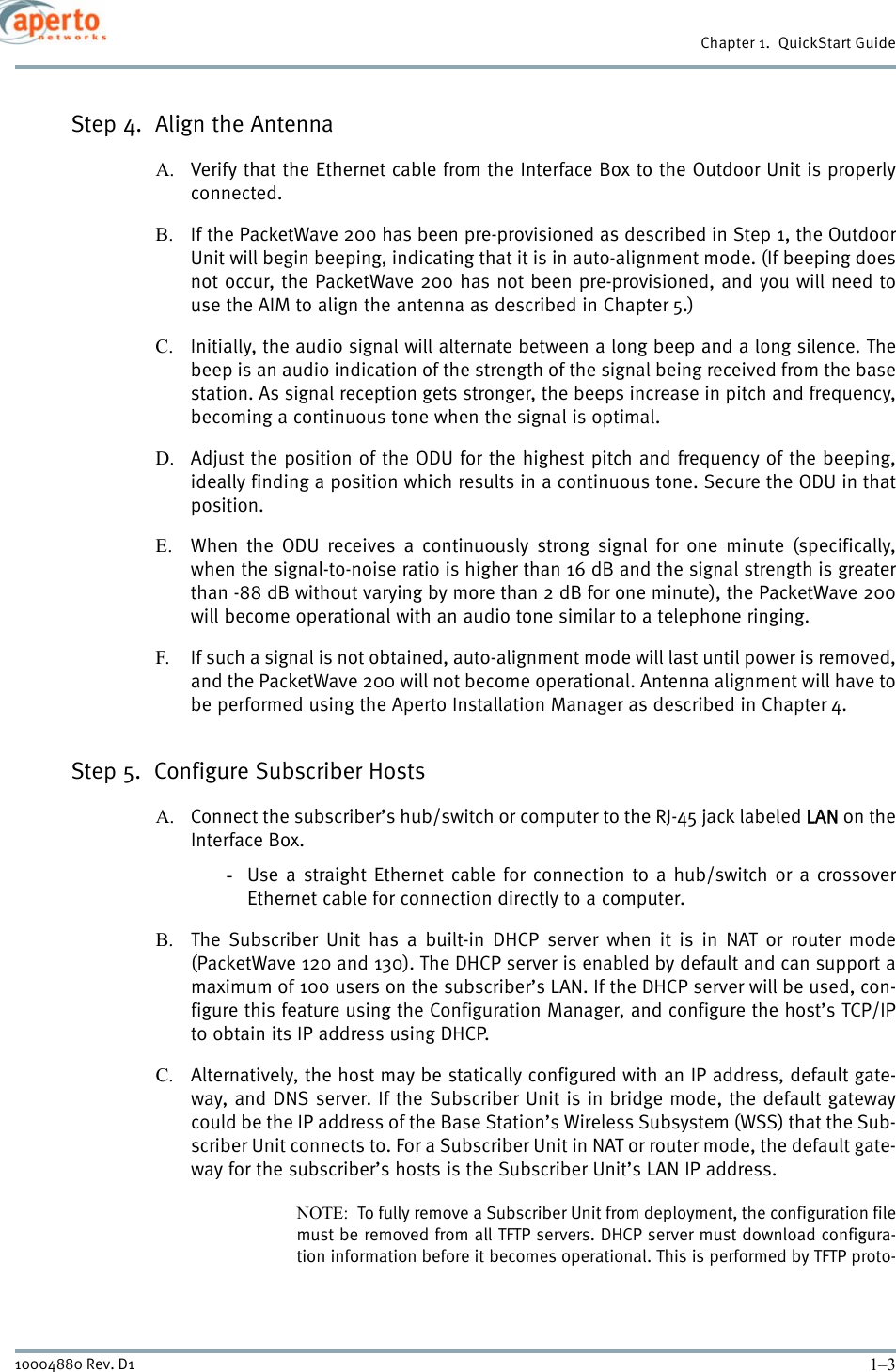 1–310004880 Rev. D1Chapter 1.  QuickStart GuideStep 4.  Align the AntennaA. Verify that the Ethernet cable from the Interface Box to the Outdoor Unit is properlyconnected.B. If the PacketWave 200 has been pre-provisioned as described in Step 1, the OutdoorUnit will begin beeping, indicating that it is in auto-alignment mode. (If beeping doesnot occur, the PacketWave 200 has not been pre-provisioned, and you will need touse the AIM to align the antenna as described in Chapter 5.)C. Initially, the audio signal will alternate between a long beep and a long silence. Thebeep is an audio indication of the strength of the signal being received from the basestation. As signal reception gets stronger, the beeps increase in pitch and frequency,becoming a continuous tone when the signal is optimal.D. Adjust the position of the ODU for the highest pitch and frequency of the beeping,ideally finding a position which results in a continuous tone. Secure the ODU in thatposition.E. When the ODU receives a continuously strong signal for one minute (specifically,when the signal-to-noise ratio is higher than 16 dB and the signal strength is greaterthan -88 dB without varying by more than 2 dB for one minute), the PacketWave 200will become operational with an audio tone similar to a telephone ringing.F. If such a signal is not obtained, auto-alignment mode will last until power is removed,and the PacketWave 200 will not become operational. Antenna alignment will have tobe performed using the Aperto Installation Manager as described in Chapter 4.Step 5.  Configure Subscriber HostsA. Connect the subscriber’s hub/switch or computer to the RJ-45 jack labeled LAN on theInterface Box.-Use a straight Ethernet cable for connection to a hub/switch or a crossoverEthernet cable for connection directly to a computer.B. The Subscriber Unit has a built-in DHCP server when it is in NAT or router mode(PacketWave 120 and 130). The DHCP server is enabled by default and can support amaximum of 100 users on the subscriber’s LAN. If the DHCP server will be used, con-figure this feature using the Configuration Manager, and configure the host’s TCP/IPto obtain its IP address using DHCP. C. Alternatively, the host may be statically configured with an IP address, default gate-way, and DNS server. If the Subscriber Unit is in bridge mode, the default gatewaycould be the IP address of the Base Station’s Wireless Subsystem (WSS) that the Sub-scriber Unit connects to. For a Subscriber Unit in NAT or router mode, the default gate-way for the subscriber’s hosts is the Subscriber Unit’s LAN IP address.NOTE:  To fully remove a Subscriber Unit from deployment, the configuration filemust be removed from all TFTP servers. DHCP server must download configura-tion information before it becomes operational. This is performed by TFTP proto-