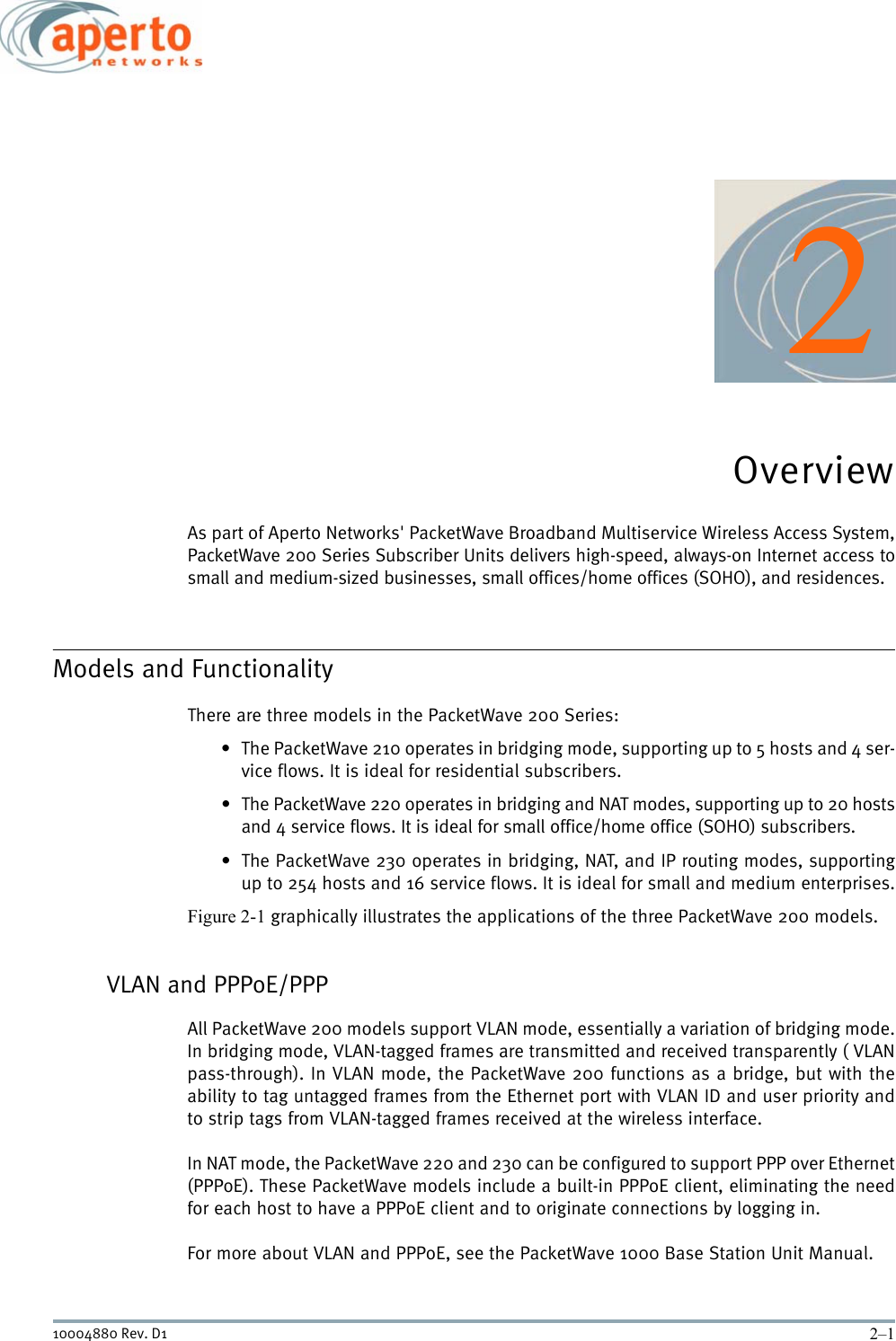 2–110004880 Rev. D12OverviewAs part of Aperto Networks&apos; PacketWave Broadband Multiservice Wireless Access System,PacketWave 200 Series Subscriber Units delivers high-speed, always-on Internet access tosmall and medium-sized businesses, small offices/home offices (SOHO), and residences.Models and FunctionalityThere are three models in the PacketWave 200 Series:• The PacketWave 210 operates in bridging mode, supporting up to 5 hosts and 4 ser-vice flows. It is ideal for residential subscribers.• The PacketWave 220 operates in bridging and NAT modes, supporting up to 20 hostsand 4 service flows. It is ideal for small office/home office (SOHO) subscribers.• The PacketWave 230 operates in bridging, NAT, and IP routing modes, supportingup to 254 hosts and 16 service flows. It is ideal for small and medium enterprises.Figure 2-1 graphically illustrates the applications of the three PacketWave 200 models.VLAN and PPPoE/PPPAll PacketWave 200 models support VLAN mode, essentially a variation of bridging mode.In bridging mode, VLAN-tagged frames are transmitted and received transparently ( VLANpass-through). In VLAN mode, the PacketWave 200 functions as a bridge, but with theability to tag untagged frames from the Ethernet port with VLAN ID and user priority andto strip tags from VLAN-tagged frames received at the wireless interface.In NAT mode, the PacketWave 220 and 230 can be configured to support PPP over Ethernet(PPPoE). These PacketWave models include a built-in PPPoE client, eliminating the needfor each host to have a PPPoE client and to originate connections by logging in. For more about VLAN and PPPoE, see the PacketWave 1000 Base Station Unit Manual.