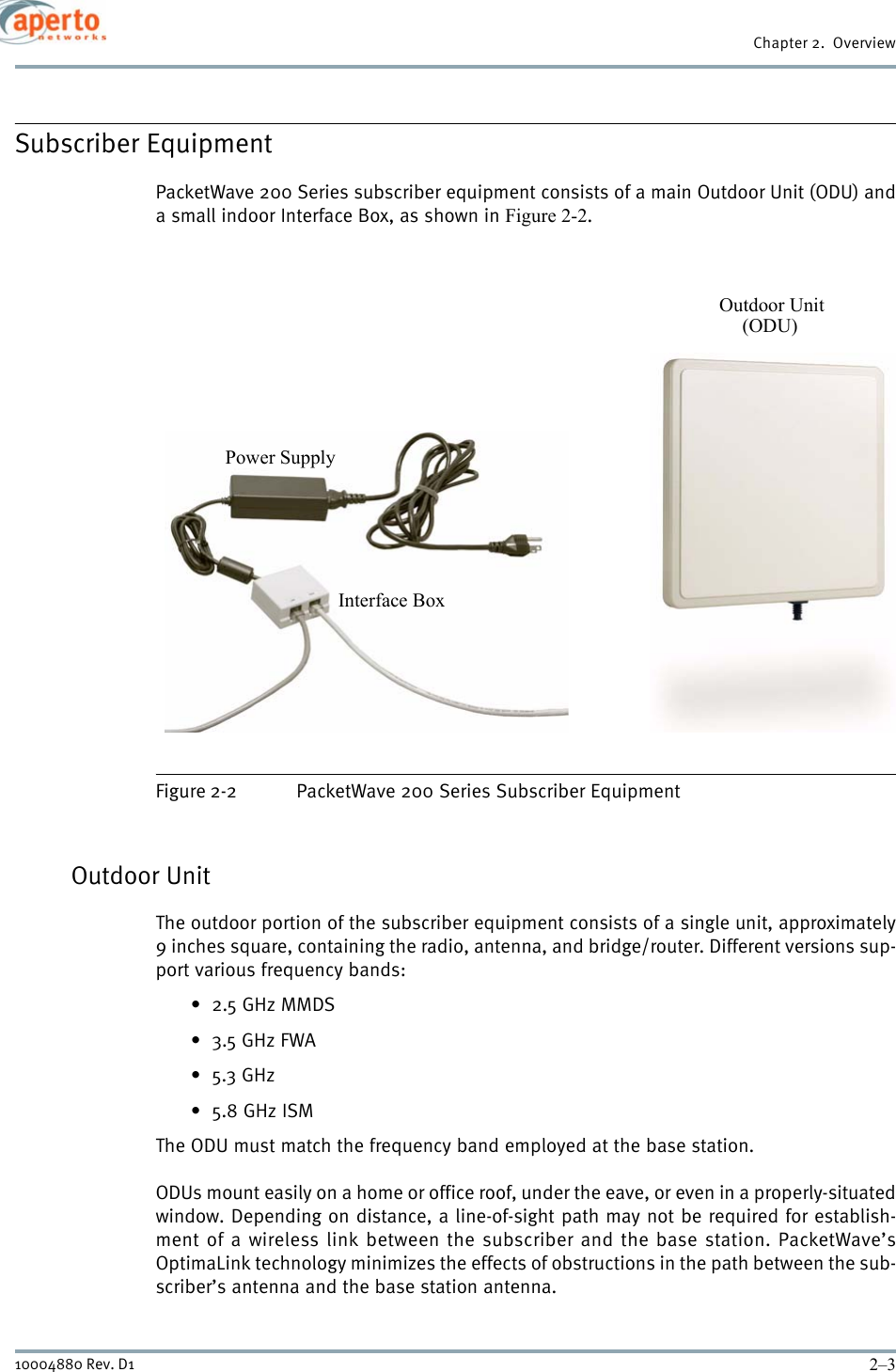 2–310004880 Rev. D1Chapter 2.  OverviewSubscriber EquipmentPacketWave 200 Series subscriber equipment consists of a main Outdoor Unit (ODU) anda small indoor Interface Box, as shown in Figure 2-2.Figure 2-2 PacketWave 200 Series Subscriber EquipmentOutdoor UnitThe outdoor portion of the subscriber equipment consists of a single unit, approximately9 inches square, containing the radio, antenna, and bridge/router. Different versions sup-port various frequency bands:•2.5 GHz MMDS•3.5 GHz FWA•5.3 GHz•5.8 GHz ISMThe ODU must match the frequency band employed at the base station.ODUs mount easily on a home or office roof, under the eave, or even in a properly-situatedwindow. Depending on distance, a line-of-sight path may not be required for establish-ment of a wireless link between the subscriber and the base station. PacketWave’sOptimaLink technology minimizes the effects of obstructions in the path between the sub-scriber’s antenna and the base station antenna.Outdoor UnitInterface BoxPower Supply(ODU)