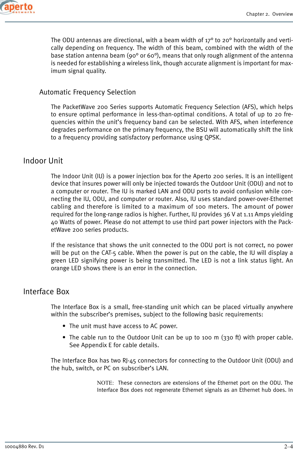 Chapter 2.  Overview2–410004880 Rev. D1The ODU antennas are directional, with a beam width of 17° to 20° horizontally and verti-cally depending on frequency. The width of this beam, combined with the width of thebase station antenna beam (90° or 60°), means that only rough alignment of the antennais needed for establishing a wireless link, though accurate alignment is important for max-imum signal quality.Automatic Frequency SelectionThe PacketWave 200 Series supports Automatic Frequency Selection (AFS), which helpsto ensure optimal performance in less-than-optimal conditions. A total of up to 20 fre-quencies within the unit’s frequency band can be selected. With AFS, when interferencedegrades performance on the primary frequency, the BSU will automatically shift the linkto a frequency providing satisfactory performance using QPSK.Indoor Unit The Indoor Unit (IU) is a power injection box for the Aperto 200 series. It is an intelligentdevice that insures power will only be injected towards the Outdoor Unit (ODU) and not toa computer or router. The IU is marked LAN and ODU ports to avoid confusion while con-necting the IU, ODU, and computer or router. Also, IU uses standard power-over-Ethernetcabling and therefore is limited to a maximum of 100 meters. The amount of powerrequired for the long-range radios is higher. Further, IU provides 36 V at 1.11 Amps yielding40 Watts of power. Please do not attempt to use third part power injectors with the Pack-etWave 200 series products. If the resistance that shows the unit connected to the ODU port is not correct, no powerwill be put on the CAT-5 cable. When the power is put on the cable, the IU will display agreen LED signifying power is being transmitted. The LED is not a link status light. Anorange LED shows there is an error in the connection. Interface BoxThe Interface Box is a small, free-standing unit which can be placed virtually anywherewithin the subscriber’s premises, subject to the following basic requirements:• The unit must have access to AC power.• The cable run to the Outdoor Unit can be up to 100 m (330 ft) with proper cable.See Appendix E for cable details.The Interface Box has two RJ-45 connectors for connecting to the Outdoor Unit (ODU) andthe hub, switch, or PC on subscriber’s LAN.NOTE:  These connectors are extensions of the Ethernet port on the ODU. TheInterface Box does not regenerate Ethernet signals as an Ethernet hub does. In