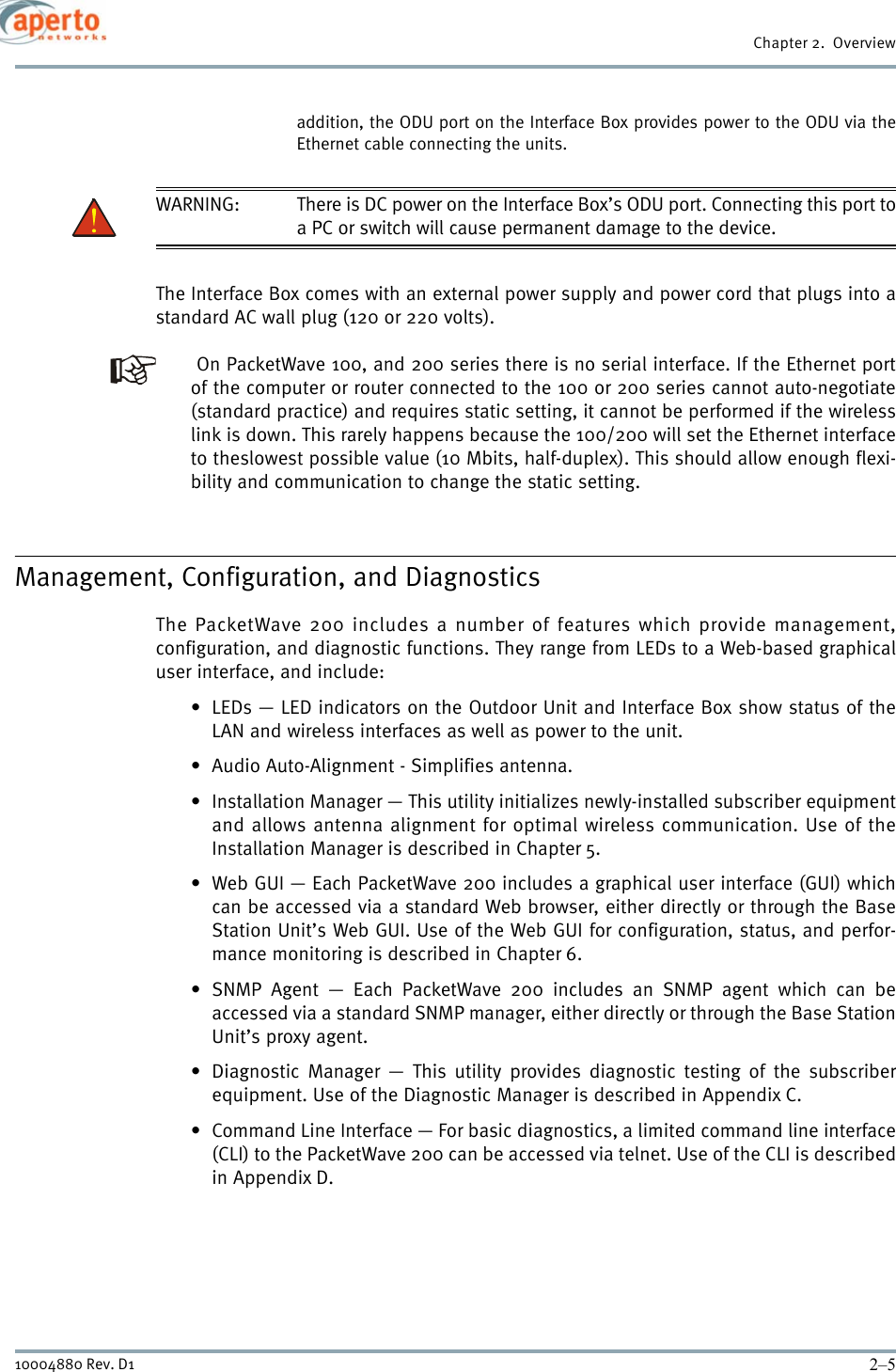 2–510004880 Rev. D1Chapter 2.  Overviewaddition, the ODU port on the Interface Box provides power to the ODU via theEthernet cable connecting the units.WARNING: There is DC power on the Interface Box’s ODU port. Connecting this port toa PC or switch will cause permanent damage to the device.The Interface Box comes with an external power supply and power cord that plugs into astandard AC wall plug (120 or 220 volts).  On PacketWave 100, and 200 series there is no serial interface. If the Ethernet portof the computer or router connected to the 100 or 200 series cannot auto-negotiate(standard practice) and requires static setting, it cannot be performed if the wirelesslink is down. This rarely happens because the 100/200 will set the Ethernet interfaceto theslowest possible value (10 Mbits, half-duplex). This should allow enough flexi-bility and communication to change the static setting.Management, Configuration, and DiagnosticsThe PacketWave 200 includes a number of features which provide management,configuration, and diagnostic functions. They range from LEDs to a Web-based graphicaluser interface, and include:• LEDs — LED indicators on the Outdoor Unit and Interface Box show status of theLAN and wireless interfaces as well as power to the unit.• Audio Auto-Alignment - Simplifies antenna.• Installation Manager — This utility initializes newly-installed subscriber equipmentand allows antenna alignment for optimal wireless communication. Use of theInstallation Manager is described in Chapter 5.• Web GUI — Each PacketWave 200 includes a graphical user interface (GUI) whichcan be accessed via a standard Web browser, either directly or through the BaseStation Unit’s Web GUI. Use of the Web GUI for configuration, status, and perfor-mance monitoring is described in Chapter 6.• SNMP Agent — Each PacketWave 200 includes an SNMP agent which can beaccessed via a standard SNMP manager, either directly or through the Base StationUnit’s proxy agent.• Diagnostic Manager — This utility provides diagnostic testing of the subscriberequipment. Use of the Diagnostic Manager is described in Appendix C.• Command Line Interface — For basic diagnostics, a limited command line interface(CLI) to the PacketWave 200 can be accessed via telnet. Use of the CLI is describedin Appendix D.