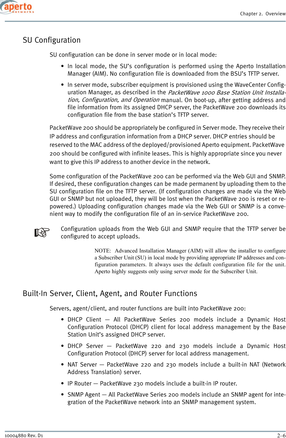 Chapter 2.  Overview2–610004880 Rev. D1SU ConfigurationSU configuration can be done in server mode or in local mode:• In local mode, the SU’s configuration is performed using the Aperto InstallationManager (AIM). No configuration file is downloaded from the BSU’s TFTP server.• In server mode, subscriber equipment is provisioned using the WaveCenter Config-uration Manager, as described in the PacketWave 1000 Base Station Unit Installa-tion, Configuration, and Operation manual. On boot-up, after getting address andfile information from its assigned DHCP server, the PacketWave 200 downloads itsconfiguration file from the base station’s TFTP server.PacketWave 200 should be appropriately be configured in Server mode. They receive their IP address and configuration information from a DHCP server. DHCP entries should be reserved to the MAC address of the deployed/provisioned Aperto equipment. PacketWave 200 should be configured with infinite leases. This is highly appropriate since you never want to give this IP address to another device in the network. Some configuration of the PacketWave 200 can be performed via the Web GUI and SNMP.If desired, these configuration changes can be made permanent by uploading them to theSU configuration file on the TFTP server. (If configuration changes are made via the WebGUI or SNMP but not uploaded, they will be lost when the PacketWave 200 is reset or re-powered.) Uploading configuration changes made via the Web GUI or SNMP is a conve-nient way to modify the configuration file of an in-service PacketWave 200.Configuration uploads from the Web GUI and SNMP require that the TFTP server beconfigured to accept uploads.NOTE:  Advanced Installation Manager (AIM) will allow the installer to configurea Subscriber Unit (SU) in local mode by providing appropriate IP addresses and con-figuration parameters. It always uses the default configuration file for the unit.Aperto highly suggests only using server mode for the Subscriber Unit. Built-In Server, Client, Agent, and Router FunctionsServers, agent/client, and router functions are built into PacketWave 200:• DHCP Client — All PacketWave Series 200 models include a Dynamic HostConfiguration Protocol (DHCP) client for local address management by the BaseStation Unit’s assigned DHCP server.• DHCP Server — PacketWave 220 and 230 models include a Dynamic HostConfiguration Protocol (DHCP) server for local address management.• NAT Server — PacketWave 220 and 230 models include a built-in NAT (NetworkAddress Translation) server.• IP Router — PacketWave 230 models include a built-in IP router.• SNMP Agent — All PacketWave Series 200 models include an SNMP agent for inte-gration of the PacketWave network into an SNMP management system.