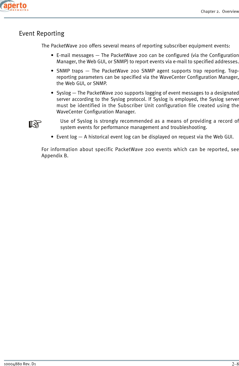 Chapter 2.  Overview2–810004880 Rev. D1Event ReportingThe PacketWave 200 offers several means of reporting subscriber equipment events:• E-mail messages — The PacketWave 200 can be configured (via the ConfigurationManager, the Web GUI, or SNMP) to report events via e-mail to specified addresses.• SNMP traps — The PacketWave 200 SNMP agent supports trap reporting. Trap-reporting parameters can be specified via the WaveCenter Configuration Manager,the Web GUI, or SNMP.• Syslog — The PacketWave 200 supports logging of event messages to a designatedserver according to the Syslog protocol. If Syslog is employed, the Syslog servermust be identified in the Subscriber Unit configuration file created using theWaveCenter Configuration Manager.Use of Syslog is strongly recommended as a means of providing a record ofsystem events for performance management and troubleshooting.• Event log — A historical event log can be displayed on request via the Web GUI.For information about specific PacketWave 200 events which can be reported, seeAppendix B.