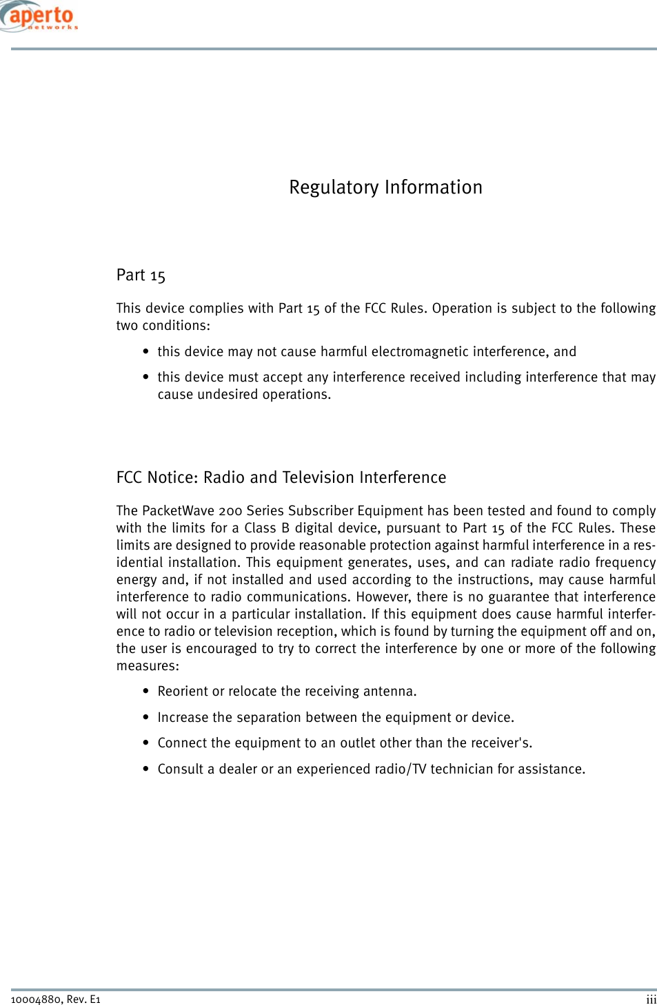 iii10004880, Rev. E1 Regulatory InformationPart 15This device complies with Part 15 of the FCC Rules. Operation is subject to the followingtwo conditions:• this device may not cause harmful electromagnetic interference, and• this device must accept any interference received including interference that maycause undesired operations.FCC Notice: Radio and Television InterferenceThe PacketWave 200 Series Subscriber Equipment has been tested and found to complywith the limits for a Class B digital device, pursuant to Part 15 of the FCC Rules. Theselimits are designed to provide reasonable protection against harmful interference in a res-idential installation. This equipment generates, uses, and can radiate radio frequencyenergy and, if not installed and used according to the instructions, may cause harmfulinterference to radio communications. However, there is no guarantee that interferencewill not occur in a particular installation. If this equipment does cause harmful interfer-ence to radio or television reception, which is found by turning the equipment off and on,the user is encouraged to try to correct the interference by one or more of the followingmeasures: • Reorient or relocate the receiving antenna.• Increase the separation between the equipment or device.• Connect the equipment to an outlet other than the receiver&apos;s.• Consult a dealer or an experienced radio/TV technician for assistance.