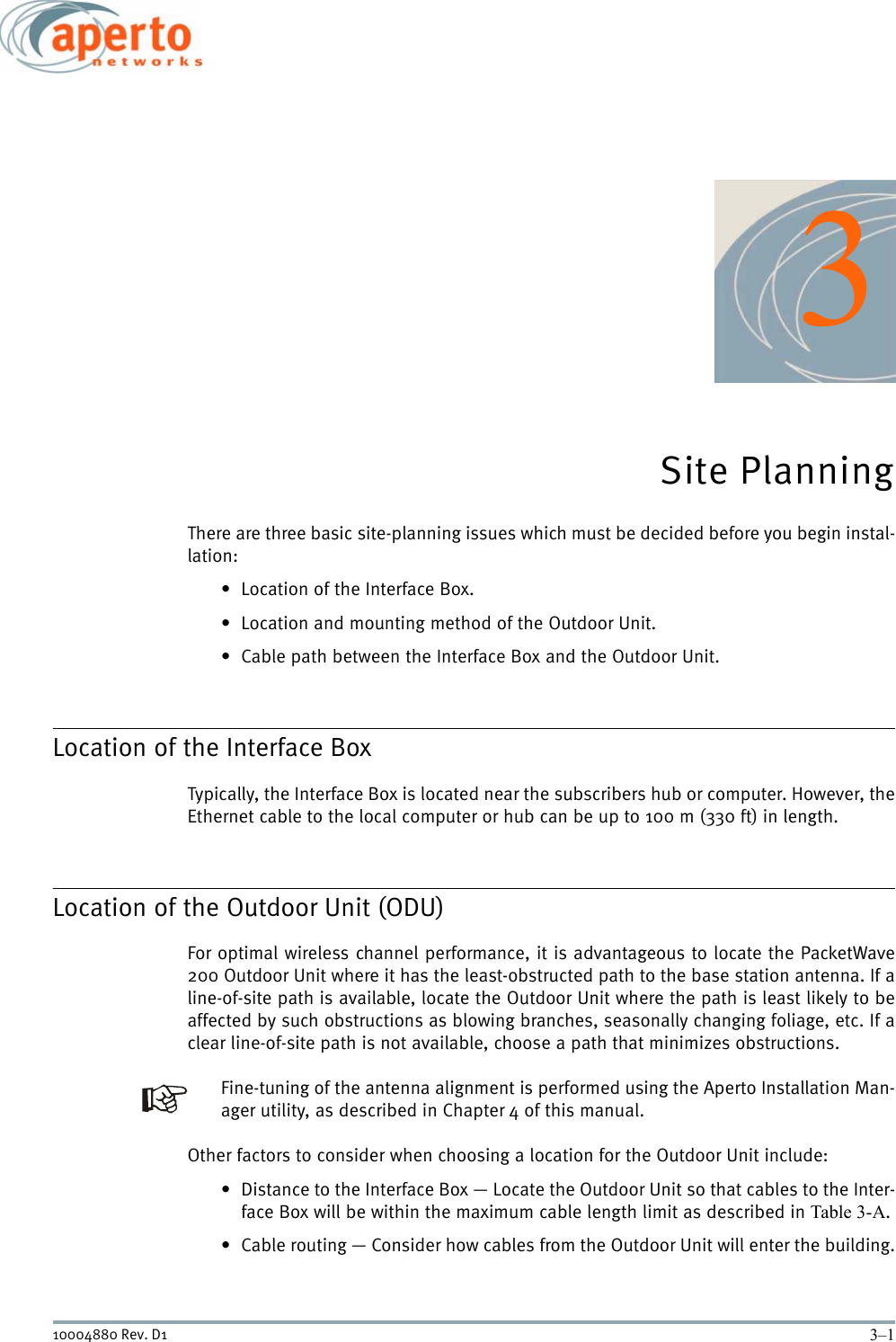 3–110004880 Rev. D13Site PlanningThere are three basic site-planning issues which must be decided before you begin instal-lation:• Location of the Interface Box.• Location and mounting method of the Outdoor Unit.• Cable path between the Interface Box and the Outdoor Unit.Location of the Interface BoxTypically, the Interface Box is located near the subscribers hub or computer. However, theEthernet cable to the local computer or hub can be up to 100 m (330 ft) in length.Location of the Outdoor Unit (ODU)For optimal wireless channel performance, it is advantageous to locate the PacketWave200 Outdoor Unit where it has the least-obstructed path to the base station antenna. If aline-of-site path is available, locate the Outdoor Unit where the path is least likely to beaffected by such obstructions as blowing branches, seasonally changing foliage, etc. If aclear line-of-site path is not available, choose a path that minimizes obstructions.Fine-tuning of the antenna alignment is performed using the Aperto Installation Man-ager utility, as described in Chapter 4 of this manual.Other factors to consider when choosing a location for the Outdoor Unit include:• Distance to the Interface Box — Locate the Outdoor Unit so that cables to the Inter-face Box will be within the maximum cable length limit as described in Table 3-A.• Cable routing — Consider how cables from the Outdoor Unit will enter the building.