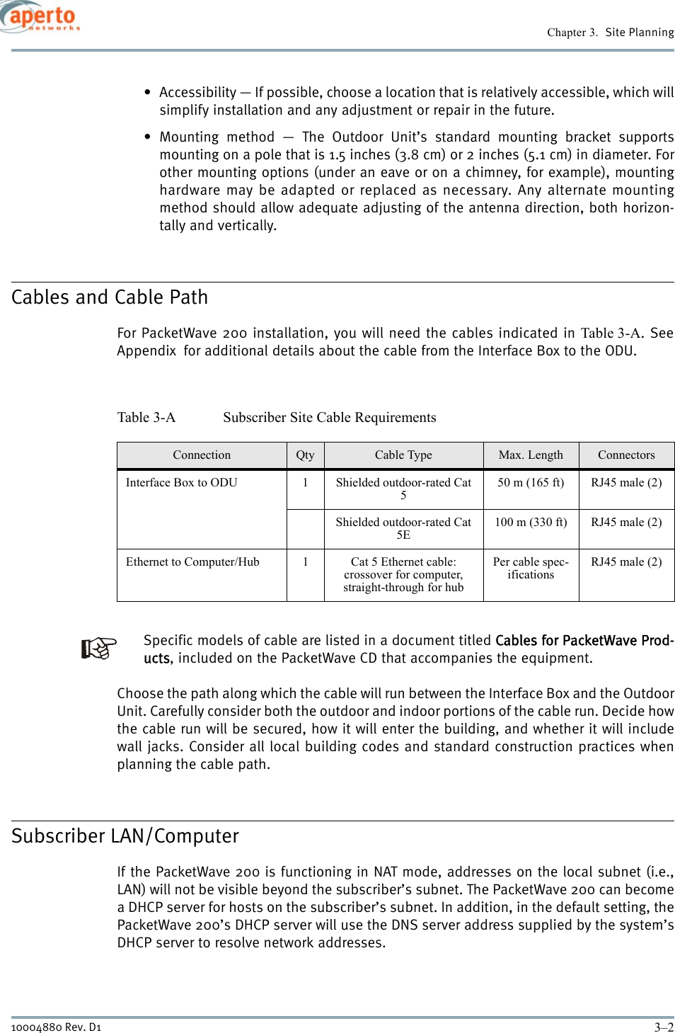 Chapter 3.  Site Planning3–210004880 Rev. D1• Accessibility — If possible, choose a location that is relatively accessible, which willsimplify installation and any adjustment or repair in the future.• Mounting method — The Outdoor Unit’s standard mounting bracket supportsmounting on a pole that is 1.5 inches (3.8 cm) or 2 inches (5.1 cm) in diameter. Forother mounting options (under an eave or on a chimney, for example), mountinghardware may be adapted or replaced as necessary. Any alternate mountingmethod should allow adequate adjusting of the antenna direction, both horizon-tally and vertically.Cables and Cable PathFor PacketWave 200 installation, you will need the cables indicated in Table 3-A. SeeAppendix  for additional details about the cable from the Interface Box to the ODU.Specific models of cable are listed in a document titled Cables for PacketWave Prod-ucts, included on the PacketWave CD that accompanies the equipment.Choose the path along which the cable will run between the Interface Box and the OutdoorUnit. Carefully consider both the outdoor and indoor portions of the cable run. Decide howthe cable run will be secured, how it will enter the building, and whether it will includewall jacks. Consider all local building codes and standard construction practices whenplanning the cable path.Subscriber LAN/ComputerIf the PacketWave 200 is functioning in NAT mode, addresses on the local subnet (i.e.,LAN) will not be visible beyond the subscriber’s subnet. The PacketWave 200 can becomea DHCP server for hosts on the subscriber’s subnet. In addition, in the default setting, thePacketWave 200’s DHCP server will use the DNS server address supplied by the system’sDHCP server to resolve network addresses. Table 3-A Subscriber Site Cable RequirementsConnection Qty Cable Type Max. Length ConnectorsInterface Box to ODU 1 Shielded outdoor-rated Cat 550 m (165 ft) RJ45 male (2)Shielded outdoor-rated Cat 5E100 m (330 ft) RJ45 male (2)Ethernet to Computer/Hub 1 Cat 5 Ethernet cable:crossover for computer, straight-through for hubPer cable spec-ificationsRJ45 male (2)