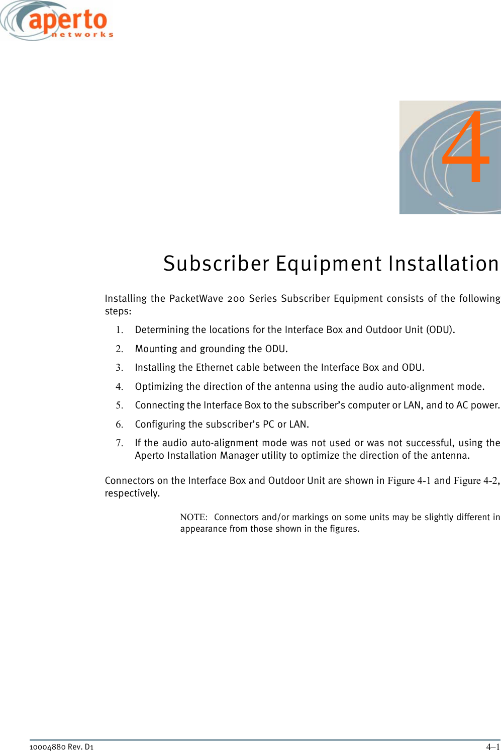 4–110004880 Rev. D14Subscriber Equipment InstallationInstalling the PacketWave 200 Series Subscriber Equipment consists of the followingsteps:1. Determining the locations for the Interface Box and Outdoor Unit (ODU).2. Mounting and grounding the ODU.3. Installing the Ethernet cable between the Interface Box and ODU.4. Optimizing the direction of the antenna using the audio auto-alignment mode.5. Connecting the Interface Box to the subscriber’s computer or LAN, and to AC power.6. Configuring the subscriber’s PC or LAN.7. If the audio auto-alignment mode was not used or was not successful, using theAperto Installation Manager utility to optimize the direction of the antenna.Connectors on the Interface Box and Outdoor Unit are shown in Figure 4-1 and Figure 4-2,respectively.NOTE:  Connectors and/or markings on some units may be slightly different inappearance from those shown in the figures.