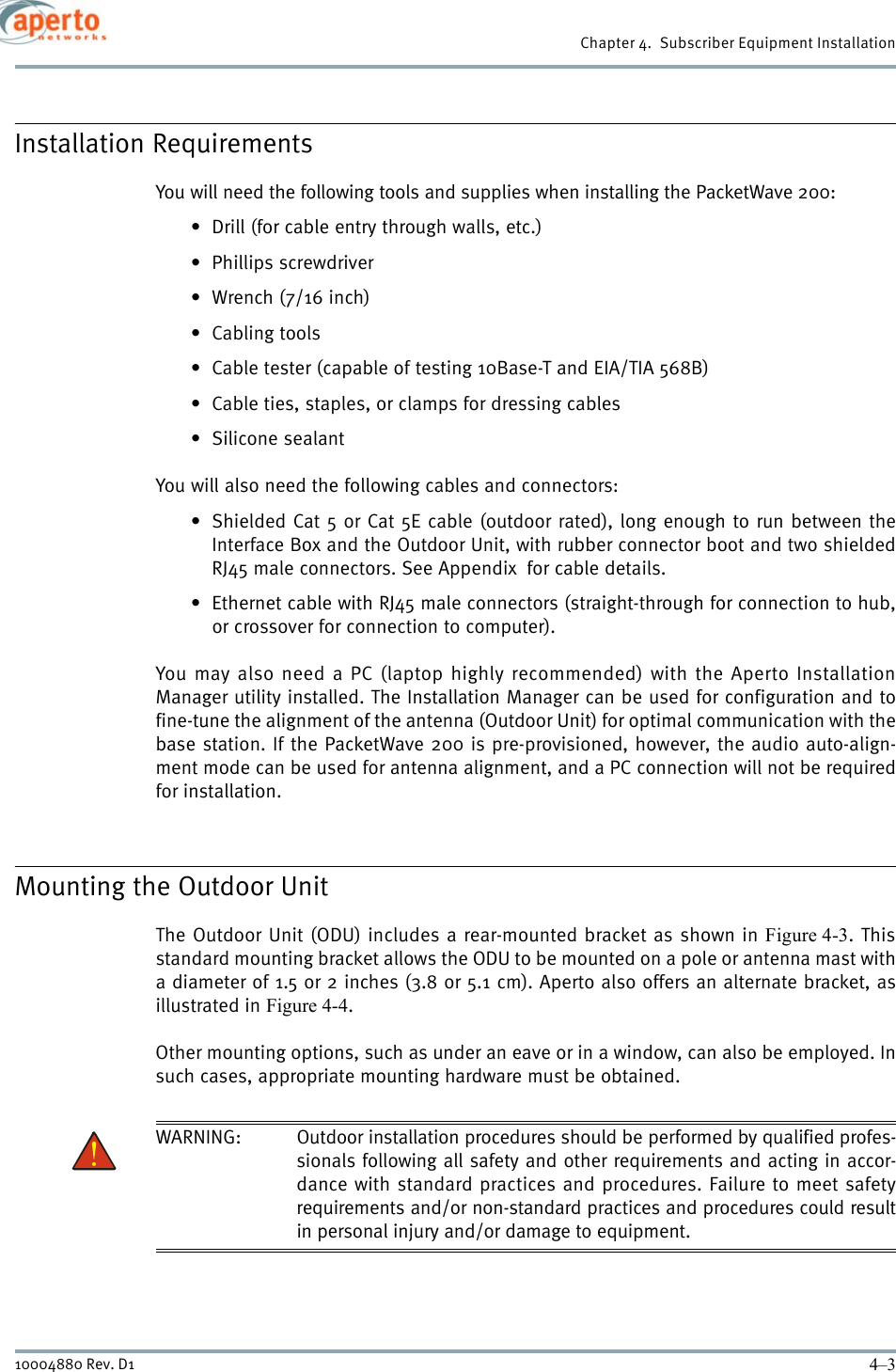 4–310004880 Rev. D1Chapter 4.  Subscriber Equipment InstallationInstallation RequirementsYou will need the following tools and supplies when installing the PacketWave 200:• Drill (for cable entry through walls, etc.)• Phillips screwdriver•Wrench (7/16 inch)• Cabling tools• Cable tester (capable of testing 10Base-T and EIA/TIA 568B)• Cable ties, staples, or clamps for dressing cables• Silicone sealantYou will also need the following cables and connectors:• Shielded Cat 5 or Cat 5E cable (outdoor rated), long enough to run between theInterface Box and the Outdoor Unit, with rubber connector boot and two shieldedRJ45 male connectors. See Appendix  for cable details.• Ethernet cable with RJ45 male connectors (straight-through for connection to hub,or crossover for connection to computer).You may also need a PC (laptop highly recommended) with the Aperto InstallationManager utility installed. The Installation Manager can be used for configuration and tofine-tune the alignment of the antenna (Outdoor Unit) for optimal communication with thebase station. If the PacketWave 200 is pre-provisioned, however, the audio auto-align-ment mode can be used for antenna alignment, and a PC connection will not be requiredfor installation.Mounting the Outdoor UnitThe Outdoor Unit (ODU) includes a rear-mounted bracket as shown in Figure 4-3. Thisstandard mounting bracket allows the ODU to be mounted on a pole or antenna mast witha diameter of 1.5 or 2 inches (3.8 or 5.1 cm). Aperto also offers an alternate bracket, asillustrated in Figure 4-4.Other mounting options, such as under an eave or in a window, can also be employed. Insuch cases, appropriate mounting hardware must be obtained.WARNING: Outdoor installation procedures should be performed by qualified profes-sionals following all safety and other requirements and acting in accor-dance with standard practices and procedures. Failure to meet safetyrequirements and/or non-standard practices and procedures could resultin personal injury and/or damage to equipment. 