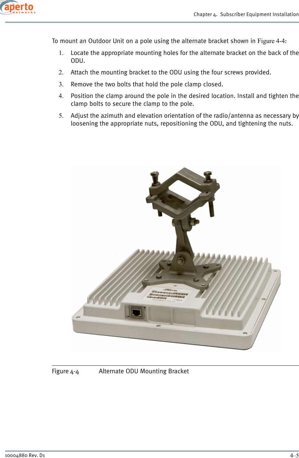 4–510004880 Rev. D1Chapter 4.  Subscriber Equipment InstallationTo mount an Outdoor Unit on a pole using the alternate bracket shown in Figure 4-4:1. Locate the appropriate mounting holes for the alternate bracket on the back of theODU. 2. Attach the mounting bracket to the ODU using the four screws provided.3. Remove the two bolts that hold the pole clamp closed.4. Position the clamp around the pole in the desired location. Install and tighten theclamp bolts to secure the clamp to the pole.5. Adjust the azimuth and elevation orientation of the radio/antenna as necessary byloosening the appropriate nuts, repositioning the ODU, and tightening the nuts.Figure 4-4 Alternate ODU Mounting Bracket