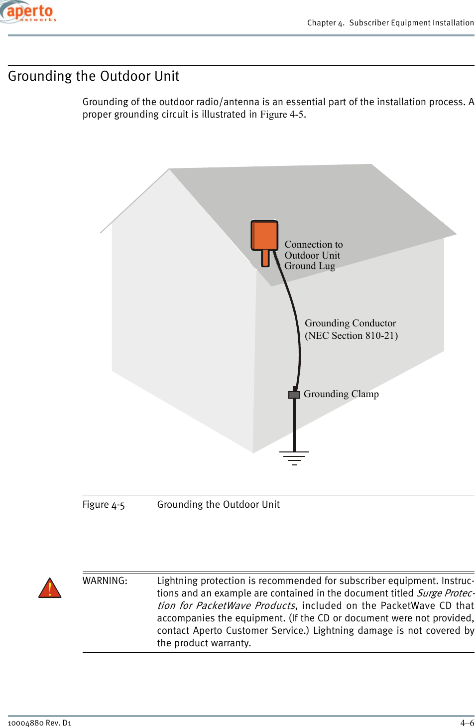 Chapter 4.  Subscriber Equipment Installation4–610004880 Rev. D1Grounding the Outdoor UnitGrounding of the outdoor radio/antenna is an essential part of the installation process. Aproper grounding circuit is illustrated in Figure 4-5.Figure 4-5 Grounding the Outdoor UnitWARNING: Lightning protection is recommended for subscriber equipment. Instruc-tions and an example are contained in the document titled Surge Protec-tion for PacketWave Products, included on the PacketWave CD thataccompanies the equipment. (If the CD or document were not provided,contact Aperto Customer Service.) Lightning damage is not covered bythe product warranty.Connection toOutdoor UnitGround LugGrounding Conductor(NEC Section 810-21)Grounding Clamp